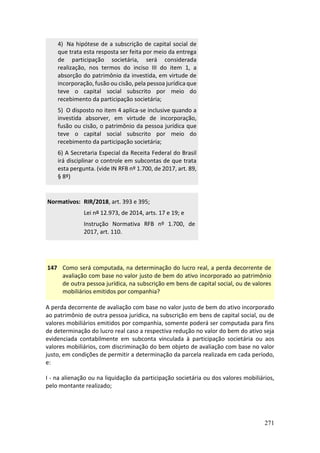 271
4) Na hipótese de a subscrição de capital social de
que trata esta resposta ser feita por meio da entrega
de participação societária, será considerada
realização, nos termos do inciso III do item 1, a
absorção do patrimônio da investida, em virtude de
incorporação, fusão ou cisão, pela pessoa jurídica que
teve o capital social subscrito por meio do
recebimento da participação societária;
5) O disposto no item 4 aplica-se inclusive quando a
investida absorver, em virtude de incorporação,
fusão ou cisão, o patrimônio da pessoa jurídica que
teve o capital social subscrito por meio do
recebimento da participação societária;
6) A Secretaria Especial da Receita Federal do Brasil
irá disciplinar o controle em subcontas de que trata
esta pergunta. (vide IN RFB nº 1.700, de 2017, art. 89,
§ 8º)
Normativos: RIR/2018, art. 393 e 395;
Lei nº 12.973, de 2014, arts. 17 e 19; e
Instrução Normativa RFB nº 1.700, de
2017, art. 110.
147 Como será computada, na determinação do lucro real, a perda decorrente de
avaliação com base no valor justo de bem do ativo incorporado ao patrimônio
de outra pessoa jurídica, na subscrição em bens de capital social, ou de valores
mobiliários emitidos por companhia?
A perda decorrente de avaliação com base no valor justo de bem do ativo incorporado
ao patrimônio de outra pessoa jurídica, na subscrição em bens de capital social, ou de
valores mobiliários emitidos por companhia, somente poderá ser computada para fins
de determinação do lucro real caso a respectiva redução no valor do bem do ativo seja
evidenciada contabilmente em subconta vinculada à participação societária ou aos
valores mobiliários, com discriminação do bem objeto de avaliação com base no valor
justo, em condições de permitir a determinação da parcela realizada em cada período,
e:
I - na alienação ou na liquidação da participação societária ou dos valores mobiliários,
pelo montante realizado;
 