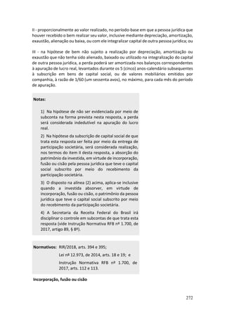 272
II - proporcionalmente ao valor realizado, no período-base em que a pessoa jurídica que
houver recebido o bem realizar seu valor, inclusive mediante depreciação, amortização,
exaustão, alienação ou baixa, ou com ele integralizar capital de outra pessoa jurídica; ou
III - na hipótese de bem não sujeito a realização por depreciação, amortização ou
exaustão que não tenha sido alienado, baixado ou utilizado na integralização do capital
de outra pessoa jurídica, a perda poderá ser amortizada nos balanços correspondentes
à apuração de lucro real, levantados durante os 5 (cinco) anos-calendário subsequentes
à subscrição em bens de capital social, ou de valores mobiliários emitidos por
companhia, à razão de 1/60 (um sessenta avos), no máximo, para cada mês do período
de apuração.
Notas:
1) Na hipótese de não ser evidenciada por meio de
subconta na forma prevista nesta resposta, a perda
será considerada indedutível na apuração do lucro
real.
2) Na hipótese da subscrição de capital social de que
trata esta resposta ser feita por meio da entrega de
participação societária, será considerada realização,
nos termos do item II desta resposta, a absorção do
patrimônio da investida, em virtude de incorporação,
fusão ou cisão pela pessoa jurídica que teve o capital
social subscrito por meio do recebimento da
participação societária.
3) O disposto na alínea (2) acima, aplica-se inclusive
quando a investida absorver, em virtude de
incorporação, fusão ou cisão, o patrimônio da pessoa
jurídica que teve o capital social subscrito por meio
do recebimento da participação societária.
4) A Secretaria da Receita Federal do Brasil irá
disciplinar o controle em subcontas de que trata esta
resposta (vide Instrução Normativa RFB nº 1.700, de
2017, artigo 89, § 8º).
Normativos: RIR/2018, arts. 394 e 395;
Lei nº 12.973, de 2014, arts. 18 e 19; e
Instrução Normativa RFB nº 1.700, de
2017, arts. 112 e 113.
Incorporação, fusão ou cisão
 