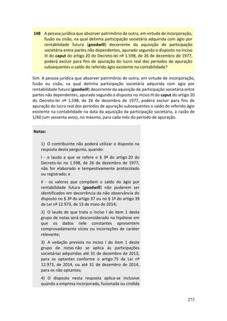 273
148 A pessoa jurídica que absorver patrimônio de outra, em virtude de incorporação,
fusão ou cisão, na qual detinha participação societária adquirida com ágio por
rentabilidade futura (goodwill) decorrente da aquisição de participação
societária entre partes não dependentes, apurado segundo o disposto no inciso
III do caput do artigo 20 do Decreto-lei nº 1.598, de 26 de dezembro de 1977,
poderá excluir para fins de apuração do lucro real dos períodos de apuração
subsequentes o saldo do referido ágio existente na contabilidade?
Sim. A pessoa jurídica que absorver patrimônio de outra, em virtude de incorporação,
fusão ou cisão, na qual detinha participação societária adquirida com ágio por
rentabilidade futura (goodwill) decorrente da aquisição de participação societária entre
partes não dependentes, apurado segundo o disposto no inciso III do caput do artigo 20
do Decreto-lei nº 1.598, de 26 de dezembro de 1977, poderá excluir para fins de
apuração do lucro real dos períodos de apuração subsequentes o saldo do referido ágio
existente na contabilidade na data da aquisição da participação societária, à razão de
1/60 (um sessenta avos), no máximo, para cada mês do período de apuração.
Notas:
1) O contribuinte não poderá utilizar o disposto na
resposta desta pergunta, quando:
I - o laudo a que se refere o § 3º do artigo 20 do
Decreto-lei no 1.598, de 26 de dezembro de 1977,
não for elaborado e tempestivamente protocolado
ou registrado; e
II - os valores que compõem o saldo do ágio por
rentabilidade futura (goodwill) não puderem ser
identificados em decorrência da não observância do
disposto no § 3º do artigo 37 ou no § 1º do artigo 39
da Lei nº 12.973, de 13 de maio de 2014;
2) O laudo de que trata o inciso I do item 1 deste
grupo de notas será desconsiderado na hipótese em
que os dados nele constantes apresentem
comprovadamente vícios ou incorreções de caráter
relevante;
3) A vedação prevista no inciso I do item 1 deste
grupo de notas não se aplica às participações
societárias adquiridas até 31 de dezembro de 2013,
para os optantes conforme o artigo 75 da Lei nº
12.973, de 2014, ou até 31 de dezembro de 2014,
para os não optantes;
4) O disposto nesta resposta aplica-se inclusive
quando a empresa incorporada, fusionada ou cindida
 