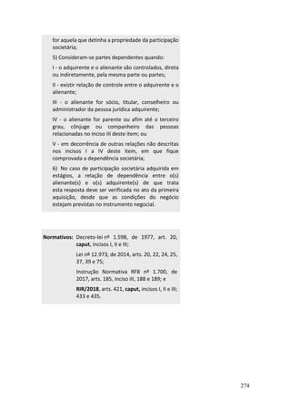 274
for aquela que detinha a propriedade da participação
societária;
5) Consideram-se partes dependentes quando:
I - o adquirente e o alienante são controlados, direta
ou indiretamente, pela mesma parte ou partes;
II - existir relação de controle entre o adquirente e o
alienante;
III - o alienante for sócio, titular, conselheiro ou
administrador da pessoa jurídica adquirente;
IV - o alienante for parente ou afim até o terceiro
grau, cônjuge ou companheiro das pessoas
relacionadas no inciso III deste item; ou
V - em decorrência de outras relações não descritas
nos incisos I a IV deste item, em que fique
comprovada a dependência societária;
6) No caso de participação societária adquirida em
estágios, a relação de dependência entre o(s)
alienante(s) e o(s) adquirente(s) de que trata
esta resposta deve ser verificada no ato da primeira
aquisição, desde que as condições do negócio
estejam previstas no instrumento negocial.
Normativos: Decreto-lei nº 1.598, de 1977, art. 20,
caput, incisos I, II e III;
Lei nº 12.973, de 2014, arts. 20, 22, 24, 25,
37, 39 e 75;
Instrução Normativa RFB nº 1.700, de
2017, arts. 185, inciso III, 188 e 189; e
RIR/2018, arts. 421, caput, incisos I, II e III;
433 e 435.
 