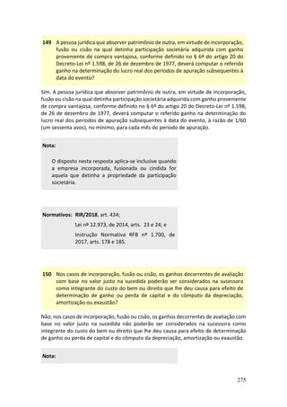 275
149 A pessoa jurídica que absorver patrimônio de outra, em virtude de incorporação,
fusão ou cisão na qual detinha participação societária adquirida com ganho
proveniente de compra vantajosa, conforme definido no § 6º do artigo 20 do
Decreto-Lei nº 1.598, de 26 de dezembro de 1977, deverá computar o referido
ganho na determinação do lucro real dos períodos de apuração subsequentes à
data do evento?
Sim. A pessoa jurídica que absorver patrimônio de outra, em virtude de incorporação,
fusão ou cisão na qual detinha participação societária adquirida com ganho proveniente
de compra vantajosa, conforme definido no § 6º do artigo 20 do Decreto-Lei nº 1.598,
de 26 de dezembro de 1977, deverá computar o referido ganho na determinação do
lucro real dos períodos de apuração subsequentes à data do evento, à razão de 1/60
(um sessenta avos), no mínimo, para cada mês do período de apuração.
Nota:
O disposto nesta resposta aplica-se inclusive quando
a empresa incorporada, fusionada ou cindida for
aquela que detinha a propriedade da participação
societária.
Normativos: RIR/2018, art. 434;
Lei nº 12.973, de 2014, arts. 23 e 24; e
Instrução Normativa RFB nº 1.700, de
2017, arts. 178 e 185.
150 Nos casos de incorporação, fusão ou cisão, os ganhos decorrentes de avaliação
com base no valor justo na sucedida poderão ser considerados na sucessora
como integrante do custo do bem ou direito que lhe deu causa para efeito de
determinação de ganho ou perda de capital e do cômputo da depreciação,
amortização ou exaustão?
Não, nos casos de incorporação, fusão ou cisão, os ganhos decorrentes de avaliação com
base no valor justo na sucedida não poderão ser considerados na sucessora como
integrante do custo do bem ou direito que lhe deu causa para efeito de determinação
de ganho ou perda de capital e do cômputo da depreciação, amortização ou exaustão.
Nota:
 