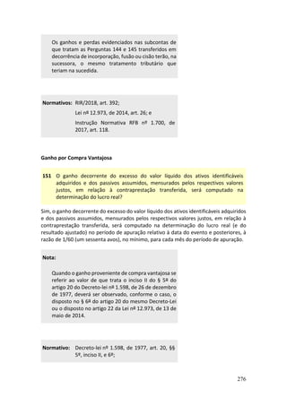 276
Os ganhos e perdas evidenciados nas subcontas de
que tratam as Perguntas 144 e 145 transferidos em
decorrência de incorporação, fusão ou cisão terão, na
sucessora, o mesmo tratamento tributário que
teriam na sucedida.
Normativos: RIR/2018, art. 392;
Lei nº 12.973, de 2014, art. 26; e
Instrução Normativa RFB nº 1.700, de
2017, art. 118.
Ganho por Compra Vantajosa
151 O ganho decorrente do excesso do valor líquido dos ativos identificáveis
adquiridos e dos passivos assumidos, mensurados pelos respectivos valores
justos, em relação à contraprestação transferida, será computado na
determinação do lucro real?
Sim, o ganho decorrente do excesso do valor líquido dos ativos identificáveis adquiridos
e dos passivos assumidos, mensurados pelos respectivos valores justos, em relação à
contraprestação transferida, será computado na determinação do lucro real (e do
resultado ajustado) no período de apuração relativo à data do evento e posteriores, à
razão de 1/60 (um sessenta avos), no mínimo, para cada mês do período de apuração.
Nota:
Quando o ganho proveniente de compra vantajosa se
referir ao valor de que trata o inciso II do § 5º do
artigo 20 do Decreto-lei nº 1.598, de 26 de dezembro
de 1977, deverá ser observado, conforme o caso, o
disposto no § 6º do artigo 20 do mesmo Decreto-Lei
ou o disposto no artigo 22 da Lei nº 12.973, de 13 de
maio de 2014.
Normativo: Decreto-lei nº 1.598, de 1977, art. 20, §§
5º, inciso II, e 6º;
 