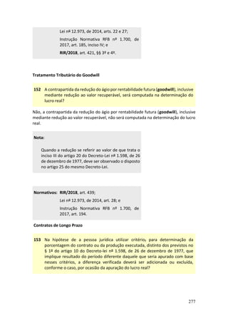 277
Lei nº 12.973, de 2014, arts. 22 e 27;
Instrução Normativa RFB nº 1.700, de
2017, art. 185, inciso IV; e
RIR/2018, art. 421, §§ 3º e 4º.
Tratamento Tributário do Goodwill
152 A contrapartida da redução do ágio por rentabilidade futura (goodwill), inclusive
mediante redução ao valor recuperável, será computada na determinação do
lucro real?
Não, a contrapartida da redução do ágio por rentabilidade futura (goodwill), inclusive
mediante redução ao valor recuperável, não será computada na determinação do lucro
real.
Nota:
Quando a redução se referir ao valor de que trata o
inciso III do artigo 20 do Decreto-Lei nº 1.598, de 26
de dezembro de 1977, deve ser observado o disposto
no artigo 25 do mesmo Decreto-Lei.
Normativos: RIR/2018, art. 439;
Lei nº 12.973, de 2014, art. 28; e
Instrução Normativa RFB nº 1.700, de
2017, art. 194.
Contratos de Longo Prazo
153 Na hipótese de a pessoa jurídica utilizar critério, para determinação da
porcentagem do contrato ou da produção executada, distinto dos previstos no
§ 1º do artigo 10 do Decreto-lei nº 1.598, de 26 de dezembro de 1977, que
implique resultado do período diferente daquele que seria apurado com base
nesses critérios, a diferença verificada deverá ser adicionada ou excluída,
conforme o caso, por ocasião da apuração do lucro real?
 