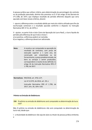278
A pessoa jurídica que utilizar critério, para determinação da porcentagem do contrato
ou da produção executada, distinto dos previstos no § 1º do artigo 10 do Decreto-lei
nº 1.598, de 1977, que implique resultado do período diferente daquele que seria
apurado com base nesses critérios, deverá:
I - apurar a diferença entre o resultado obtido por meio do critério utilizado para fins da
escrituração comercial e o resultado apurado conforme o disposto na Instrução
Normativa SRF nº 21, de 1979; e
II - ajustar, na parte A do e-Lalur (Livro de Apuração do Lucro Real) , o lucro líquido do
período pela diferença de que trata o inciso I:
a) se positiva, a diferença poderá ser excluída;
b) se negativa, a diferença deverá ser adicionada.
Nota: A receita a ser computada na apuração do
resultado de contratos, com prazo de
execução superior a 1 (um) ano, de
construção por empreitada ou de
fornecimento, a preço predeterminado, de
bens ou serviços a serem produzidos,
corresponderá à receita bruta definida no
artigo 26 da Instrução Normativa RFB nº
1.700, de 2017.
Normativos: RIR/2018, art. 478, § 2º;
Lei nº 12.973, de 2014, art. 29; e
Instrução Normativa RFB nº 1.700, de
2017, arts. 26, 164 e 165.
Prêmio na Emissão de Debêntures
154 O prêmio na emissão de debêntures será computado na determinação do lucro
real?
Não. O prêmio na emissão de debêntures não será computado na determinação do
lucro real, desde que:
I - a titularidade da debênture não seja de sócio ou titular da pessoa jurídica emitente;
e
 