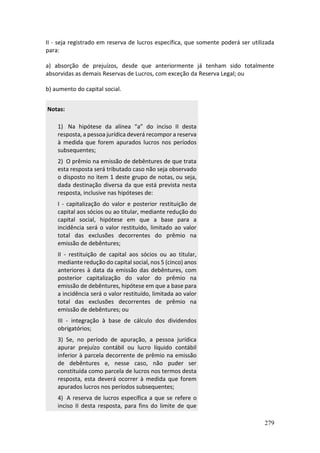 279
II - seja registrado em reserva de lucros específica, que somente poderá ser utilizada
para:
a) absorção de prejuízos, desde que anteriormente já tenham sido totalmente
absorvidas as demais Reservas de Lucros, com exceção da Reserva Legal; ou
b) aumento do capital social.
Notas:
1) Na hipótese da alínea “a” do inciso II desta
resposta, a pessoa jurídica deverá recompor a reserva
à medida que forem apurados lucros nos períodos
subsequentes;
2) O prêmio na emissão de debêntures de que trata
esta resposta será tributado caso não seja observado
o disposto no item 1 deste grupo de notas, ou seja,
dada destinação diversa da que está prevista nesta
resposta, inclusive nas hipóteses de:
I - capitalização do valor e posterior restituição de
capital aos sócios ou ao titular, mediante redução do
capital social, hipótese em que a base para a
incidência será o valor restituído, limitado ao valor
total das exclusões decorrentes do prêmio na
emissão de debêntures;
II - restituição de capital aos sócios ou ao titular,
mediante redução do capital social, nos 5 (cinco) anos
anteriores à data da emissão das debêntures, com
posterior capitalização do valor do prêmio na
emissão de debêntures, hipótese em que a base para
a incidência será o valor restituído, limitada ao valor
total das exclusões decorrentes de prêmio na
emissão de debêntures; ou
III - integração à base de cálculo dos dividendos
obrigatórios;
3) Se, no período de apuração, a pessoa jurídica
apurar prejuízo contábil ou lucro líquido contábil
inferior à parcela decorrente de prêmio na emissão
de debêntures e, nesse caso, não puder ser
constituída como parcela de lucros nos termos desta
resposta, esta deverá ocorrer à medida que forem
apurados lucros nos períodos subsequentes;
4) A reserva de lucros específica a que se refere o
inciso II desta resposta, para fins do limite de que
 