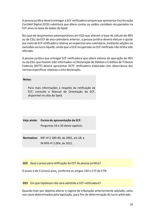 28
A pessoa jurídica deverá entregar a ECF retificadora sempre que apresentar Escrituração
Contábil Digital (ECD) substituta que altere contas ou saldos contábeis recuperados na
ECF ativa na base de dados do Sped.
No caso de lançamentos extemporâneos em ECD que alterem a base de cálculo do IRPJ
ou da CSLL da ECF de ano-calendário anterior, a pessoa jurídica deverá efetuar o ajuste
por meio de ECF retificadora relativa ao respectivo ano-calendário, mediante adições ou
exclusões ao lucro líquido, ainda que a ECD recuperada na ECF retificada não tenha sido
alterada.
A pessoa jurídica que entregar ECF retificadora que altere valores de apuração do IRPJ
ou da CSLL que haviam sido informados na Declaração de Débitos e Créditos de Tributos
Federais (DCTF) deverá apresentar DCTF retificadora elaborada com observância das
normas específicas relativas a esta declaração.
Notas:
Para mais informações a respeito da retificação da
ECF, consulte o Manual de Orientação da ECF,
disponível no sítio do Sped.
Veja ainda: Forma de apresentação da ECF:
Perguntas 19 e 20 deste capítulo.
Normativo: MP nº 2.189-49, de 2001, art.18; e
IN RFB nº 2.004, de 2021.
022 Qual o prazo para retificação da ECF da pessoa jurídica?
O prazo é de 5 (cinco) anos, conforme os artigos 150 e 173 do CTN.
023 Em que hipóteses não será admitida a ECF retificadora?
Quando tiver por objetivo alterar o regime de tributação anteriormente adotado, salvo
nos casos determinados pela legislação, para fins de determinação do lucro arbitrado.
 