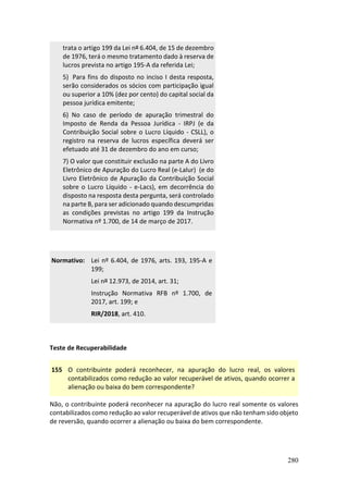 280
trata o artigo 199 da Lei nº 6.404, de 15 de dezembro
de 1976, terá o mesmo tratamento dado à reserva de
lucros prevista no artigo 195-A da referida Lei;
5) Para fins do disposto no inciso I desta resposta,
serão considerados os sócios com participação igual
ou superior a 10% (dez por cento) do capital social da
pessoa jurídica emitente;
6) No caso de período de apuração trimestral do
Imposto de Renda da Pessoa Jurídica - IRPJ (e da
Contribuição Social sobre o Lucro Líquido - CSLL), o
registro na reserva de lucros específica deverá ser
efetuado até 31 de dezembro do ano em curso;
7) O valor que constituir exclusão na parte A do Livro
Eletrônico de Apuração do Lucro Real (e-Lalur) (e do
Livro Eletrônico de Apuração da Contribuição Social
sobre o Lucro Líquido - e-Lacs), em decorrência do
disposto na resposta desta pergunta, será controlado
na parte B, para ser adicionado quando descumpridas
as condições previstas no artigo 199 da Instrução
Normativa nº 1.700, de 14 de março de 2017.
Normativo: Lei nº 6.404, de 1976, arts. 193, 195-A e
199;
Lei nº 12.973, de 2014, art. 31;
Instrução Normativa RFB nº 1.700, de
2017, art. 199; e
RIR/2018, art. 410.
Teste de Recuperabilidade
155 O contribuinte poderá reconhecer, na apuração do lucro real, os valores
contabilizados como redução ao valor recuperável de ativos, quando ocorrer a
alienação ou baixa do bem correspondente?
Não, o contribuinte poderá reconhecer na apuração do lucro real somente os valores
contabilizados como redução ao valor recuperável de ativos que não tenham sido objeto
de reversão, quando ocorrer a alienação ou baixa do bem correspondente.
 