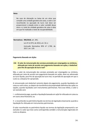281
Nota:
No caso de alienação ou baixa de um ativo que
compõe uma unidade geradora de caixa, o valor a ser
reconhecido na apuração do lucro real deve ser
proporcional à relação entre o valor contábil desse
ativo e o total da unidade geradora de caixa à data
em que foi realizado o teste de recuperabilidade.
Normativos: RIR/2018, art. 345;
Lei nº 12.973, de 2014, art. 32; e
Instrução Normativa RFB nº 1.700, de
2017, art. 129.
Pagamento Baseado em Ações
156 O valor da remuneração dos serviços prestados por empregados ou similares,
efetuada por meio de acordo com pagamento baseado em ações, é dedutível
para fins de apuração do lucro real?
Não, o valor da remuneração dos serviços prestados por empregados ou similares,
efetuada por meio de acordo com pagamento baseado em ações, deve ser adicionado
ao lucro líquido, para fins de apuração do lucro real, no período de apuração em que o
custo ou a despesa for apropriado.
A remuneração será dedutível somente depois do pagamento, quando liquidados em
caixa ou outro ativo, ou depois da transferência da propriedade definitiva das ações ou
opções, quando liquidados com instrumentos patrimoniais. Para esse efeito, o valor a
ser excluído será:
I - o efetivamente pago, quando a liquidação baseada em ação for efetuada em caixa ou
em outro ativo financeiro; ou
II - o reconhecido no patrimônio líquido nos termos da legislação empresarial, quando a
liquidação for efetuada em instrumentos patrimoniais.
O valor reconhecido no patrimônio líquido nos termos da legislação empresarial a ser
excluído é o valor que teve como contrapartida contábil a remuneração registrada em
custo ou despesa.
 