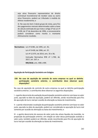 283
seja ativo financeiro representativo de direito
contratual incondicional de receber caixa ou outro
ativo financeiro, poderá ser tributado à medida do
efetivo recebimento; e
3) No caso do item 2 deste grupo de notas, para fins
dos pagamentos mensais determinados sobre a base
de cálculo estimada de que trata o artigo 2º da Lei nº
9.430, de 27 de dezembro de 1996, a concessionária
poderá considerar como receita o montante
efetivamente recebido.
Normativos: Lei nº 8.981, de 1995, art. 35;
Lei nº 9.430, de 1996, art. 2º;
Lei nº 12.973, de 2014, arts. 35 e 36;
Instrução Normativa RFB nº 1.700, de
2017, art. 167; e
RIR/2018, arts. 498 e 499.
Aquisição de Participação Societária em Estágios
158 No caso de aquisição de controle de outra empresa na qual se detinha
participação societária anterior, o contribuinte deve observar quais
disposições?
No caso de aquisição de controle de outra empresa na qual se detinha participação
societária anterior, o contribuinte deve observar as seguintes disposições:
I - o ganho decorrente de avaliação da participação societária anterior com base no valor
justo, apurado na data da aquisição, poderá ser diferido, sendo reconhecido para fins
de apuração do lucro real por ocasião da alienação ou baixa do investimento;
II - a perda relacionada à avaliação da participação societária anterior com base no valor
justo, apurada na data da aquisição, poderá ser considerada na apuração do lucro real
somente por ocasião da alienação ou baixa do investimento; e
III - o ganho decorrente do excesso do valor justo dos ativos líquidos da investida, na
proporção da participação anterior, em relação ao valor dessa participação avaliada a
valor justo, também poderá ser diferido, sendo reconhecido para fins de apuração do
lucro real por ocasião da alienação ou baixa do investimento.
 