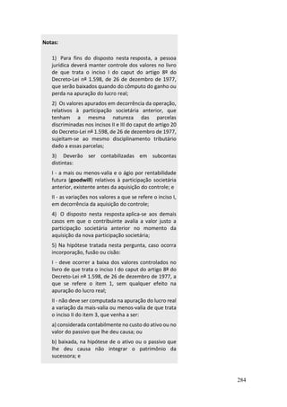 284
Notas:
1) Para fins do disposto nesta resposta, a pessoa
jurídica deverá manter controle dos valores no livro
de que trata o inciso I do caput do artigo 8º do
Decreto-Lei nº 1.598, de 26 de dezembro de 1977,
que serão baixados quando do cômputo do ganho ou
perda na apuração do lucro real;
2) Os valores apurados em decorrência da operação,
relativos à participação societária anterior, que
tenham a mesma natureza das parcelas
discriminadas nos incisos II e III do caput do artigo 20
do Decreto-Lei nº 1.598, de 26 de dezembro de 1977,
sujeitam-se ao mesmo disciplinamento tributário
dado a essas parcelas;
3) Deverão ser contabilizadas em subcontas
distintas:
I - a mais ou menos-valia e o ágio por rentabilidade
futura (goodwill) relativos à participação societária
anterior, existente antes da aquisição do controle; e
II - as variações nos valores a que se refere o inciso I,
em decorrência da aquisição do controle;
4) O disposto nesta resposta aplica-se aos demais
casos em que o contribuinte avalia a valor justo a
participação societária anterior no momento da
aquisição da nova participação societária;
5) Na hipótese tratada nesta pergunta, caso ocorra
incorporação, fusão ou cisão:
I - deve ocorrer a baixa dos valores controlados no
livro de que trata o inciso I do caput do artigo 8º do
Decreto-Lei nº 1.598, de 26 de dezembro de 1977, a
que se refere o item 1, sem qualquer efeito na
apuração do lucro real;
II - não deve ser computada na apuração do lucro real
a variação da mais-valia ou menos-valia de que trata
o inciso II do item 3, que venha a ser:
a) considerada contabilmente no custo do ativo ou no
valor do passivo que lhe deu causa; ou
b) baixada, na hipótese de o ativo ou o passivo que
lhe deu causa não integrar o patrimônio da
sucessora; e
 
