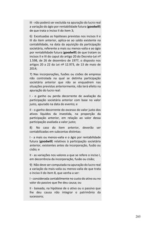285
III - não poderá ser excluída na apuração do lucro real
a variação do ágio por rentabilidade futura (goodwill)
de que trata o inciso II do item 3;
6) Excetuadas as hipóteses previstas nos incisos II e
III do item anterior, aplica-se ao saldo existente na
contabilidade, na data da aquisição da participação
societária, referente a mais ou menos-valia e ao ágio
por rentabilidade futura (goodwill) de que tratam os
incisos II e III do caput do artigo 20 do Decreto-Lei nº
1.598, de 26 de dezembro de 1977, o disposto nos
artigos 20 a 22 da Lei nº 12.973, de 13 de maio de
2014;
7) Nas incorporações, fusões ou cisões de empresa
não controlada na qual se detinha participação
societária anterior que não se enquadrem nas
situações previstas anteriormente, não terá efeito na
apuração do lucro real:
I - o ganho ou perda decorrente de avaliação da
participação societária anterior com base no valor
justo, apurado na data do evento; e
II - o ganho decorrente do excesso do valor justo dos
ativos líquidos da investida, na proporção da
participação anterior, em relação ao valor dessa
participação avaliada a valor justo;
8) No caso do item anterior, deverão ser
contabilizadas em subcontas distintas:
I - a mais ou menos-valia e o ágio por rentabilidade
futura (goodwill) relativos à participação societária
anterior, existentes antes da incorporação, fusão ou
cisão; e
II - as variações nos valores a que se refere o inciso I,
em decorrência da incorporação, fusão ou cisão;
9) Não deve ser computada na apuração do lucro real
a variação da mais-valia ou menos-valia de que trata
o inciso II do item 8, que venha a ser:
I - considerada contabilmente no custo do ativo ou no
valor do passivo que lhe deu causa; ou
II - baixada, na hipótese de o ativo ou o passivo que
lhe deu causa não integrar o patrimônio da
sucessora;
 