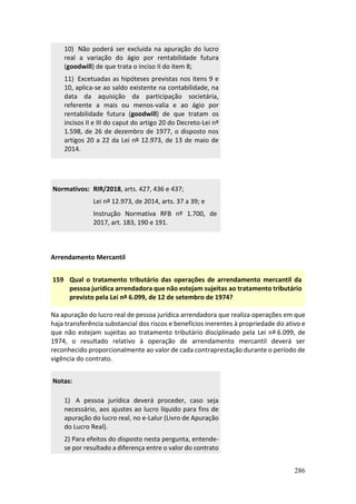 286
10) Não poderá ser excluída na apuração do lucro
real a variação do ágio por rentabilidade futura
(goodwill) de que trata o inciso II do item 8;
11) Excetuadas as hipóteses previstas nos itens 9 e
10, aplica-se ao saldo existente na contabilidade, na
data da aquisição da participação societária,
referente a mais ou menos-valia e ao ágio por
rentabilidade futura (goodwill) de que tratam os
incisos II e III do caput do artigo 20 do Decreto-Lei nº
1.598, de 26 de dezembro de 1977, o disposto nos
artigos 20 a 22 da Lei nº 12.973, de 13 de maio de
2014.
Normativos: RIR/2018, arts. 427, 436 e 437;
Lei nº 12.973, de 2014, arts. 37 a 39; e
Instrução Normativa RFB nº 1.700, de
2017, art. 183, 190 e 191.
Arrendamento Mercantil
159 Qual o tratamento tributário das operações de arrendamento mercantil da
pessoa jurídica arrendadora que não estejam sujeitas ao tratamento tributário
previsto pela Lei nº 6.099, de 12 de setembro de 1974?
Na apuração do lucro real de pessoa jurídica arrendadora que realiza operações em que
haja transferência substancial dos riscos e benefícios inerentes à propriedade do ativo e
que não estejam sujeitas ao tratamento tributário disciplinado pela Lei nº 6.099, de
1974, o resultado relativo à operação de arrendamento mercantil deverá ser
reconhecido proporcionalmente ao valor de cada contraprestação durante o período de
vigência do contrato.
Notas:
1) A pessoa jurídica deverá proceder, caso seja
necessário, aos ajustes ao lucro líquido para fins de
apuração do lucro real, no e-Lalur (Livro de Apuração
do Lucro Real).
2) Para efeitos do disposto nesta pergunta, entende-
se por resultado a diferença entre o valor do contrato
 