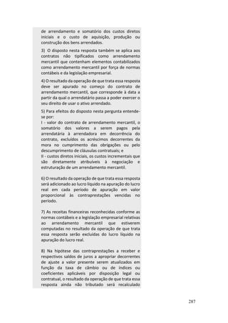 287
de arrendamento e somatório dos custos diretos
iniciais e o custo de aquisição, produção ou
construção dos bens arrendados.
3) O disposto nesta resposta também se aplica aos
contratos não tipificados como arrendamento
mercantil que contenham elementos contabilizados
como arrendamento mercantil por força de normas
contábeis e da legislação empresarial.
4) O resultado da operação de que trata essa resposta
deve ser apurado no começo do contrato de
arrendamento mercantil, que corresponde à data a
partir da qual o arrendatário passa a poder exercer o
seu direito de usar o ativo arrendado.
5) Para efeitos do disposto nesta pergunta entende-
se por:
I - valor do contrato de arrendamento mercantil, o
somatório dos valores a serem pagos pela
arrendatária à arrendadora em decorrência do
contrato, excluídos os acréscimos decorrentes da
mora no cumprimento das obrigações ou pelo
descumprimento de cláusulas contratuais; e
II - custos diretos iniciais, os custos incrementais que
são diretamente atribuíveis à negociação e
estruturação de um arrendamento mercantil.
6) O resultado da operação de que trata essa resposta
será adicionado ao lucro líquido na apuração do lucro
real em cada período de apuração em valor
proporcional às contraprestações vencidas no
período.
7) As receitas financeiras reconhecidas conforme as
normas contábeis e a legislação empresarial relativas
ao arrendamento mercantil que estiverem
computadas no resultado da operação de que trata
essa resposta serão excluídas do lucro líquido na
apuração do lucro real.
8) Na hipótese das contraprestações a receber e
respectivos saldos de juros a apropriar decorrentes
de ajuste a valor presente serem atualizados em
função da taxa de câmbio ou de índices ou
coeficientes aplicáveis por disposição legal ou
contratual, o resultado da operação de que trata essa
resposta ainda não tributado será recalculado
 