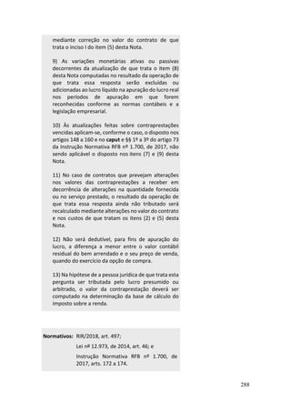 288
mediante correção no valor do contrato de que
trata o inciso I do item (5) desta Nota.
9) As variações monetárias ativas ou passivas
decorrentes da atualização de que trata o item (8)
desta Nota computadas no resultado da operação de
que trata essa resposta serão excluídas ou
adicionadas ao lucro líquido na apuração do lucro real
nos períodos de apuração em que forem
reconhecidas conforme as normas contábeis e a
legislação empresarial.
10) Às atualizações feitas sobre contraprestações
vencidas aplicam-se, conforme o caso, o disposto nos
artigos 148 a 160 e no caput e §§ 1º a 3º do artigo 73
da Instrução Normativa RFB nº 1.700, de 2017, não
sendo aplicável o disposto nos itens (7) e (9) desta
Nota.
11) No caso de contratos que prevejam alterações
nos valores das contraprestações a receber em
decorrência de alterações na quantidade fornecida
ou no serviço prestado, o resultado da operação de
que trata essa resposta ainda não tributado será
recalculado mediante alterações no valor do contrato
e nos custos de que tratam os itens (2) e (5) desta
Nota.
12) Não será dedutível, para fins de apuração do
lucro, a diferença a menor entre o valor contábil
residual do bem arrendado e o seu preço de venda,
quando do exercício da opção de compra.
13) Na hipótese de a pessoa jurídica de que trata esta
pergunta ser tributada pelo lucro presumido ou
arbitrado, o valor da contraprestação deverá ser
computado na determinação da base de cálculo do
imposto sobre a renda.
Normativos: RIR/2018, art. 497;
Lei nº 12.973, de 2014, art. 46; e
Instrução Normativa RFB nº 1.700, de
2017, arts. 172 a 174.
 