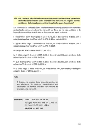 289
160 Aos contratos não tipificados como arrendamento mercantil que contenham
elementos contabilizados como arrendamento mercantil por força de normas
contábeis e da legislação comercial serão aplicados quais dispositivos?
Aos contratos não tipificados como arrendamento mercantil que contenham elementos
contabilizados como arrendamento mercantil por força de normas contábeis e da
legislação comercial serão aplicados os dispositivos a seguir indicados:
I - inciso VIII do caput do artigo 13 da Lei nº 9.249, de 26 de dezembro de 1995, com a
redação dada pelo artigo 9º da Lei nº 12.973, de 13 de maio de 2014;
II - §§ 3º e 4º do artigo 13 do Decreto-Lei nº 1.598, de 26 de dezembro de 1977, com a
redação dada pelo artigo 2º da Lei nº 12.973, de 2014;
III - artigos 46, 47 e 48 da Lei nº 12.973, de 2014;
IV - § 18 do artigo 3º da Lei nº 10.637, de 30 de dezembro de 2002, com a redação dada
pelo artigo 54 da Lei nº 12.973, de 2014;
V - § 26 do artigo 3º da Lei nº 10.833, de 29 de dezembro de 2003, com a redação dada
pelo artigo 55 da Lei nº 12.973, de 2014; e
VI - § 14 do artigo 15 da Lei nº 10.865, de 30 de abril de 2004, com a redação dada pelo
artigo 53 da Lei nº 12.973, de 2014.
Nota:
O disposto na resposta desta pergunta restringe-se
aos elementos do contrato contabilizados em
observância às normas contábeis que tratam de
arrendamento mercantil.
Normativo: Lei nº 12.973, de 2014, art. 49.
Instrução Normativa RFB nº 1.700, de
2017, art. 215, §§ 30, 31 e 32; e
RIR/2018, art. 497, § 4º.
 