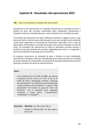 290
Capítulo IX - Resultados não operacionais 2023
001 O que se entende por resultados não operacionais?
Consideram-se não operacionais os resultados decorrentes da alienação de bens e
direitos do ativo não circulante classificados como imobilizado, investimento e
intangível, ainda que reclassificados para o ativo circulante com a intenção de venda.
O resultado não operacional será igual à diferença, positiva ou negativa, entre o valor
pelo qual o bem ou direito houver sido alienado e o seu valor contábil, assim entendido
o que estiver registrado na escrituração do contribuinte, diminuído, se for o caso, da
depreciação, amortização ou exaustão acumulada e das perdas estimadas no valor de
ativos. Os resultados não operacionais de todas as alienações ocorridas durante o
período de apuração deverão ser apurados englobadamente entre si e integrarão o
lucro real no período de apuração de sua ocorrência.
Os prejuízos decorrentes da alienação de bens e direitos do ativo imobilizado,
investimento e intangível, ainda que reclassificados para o ativo circulante com intenção
de venda, poderão ser compensados, nos períodos de apuração subsequentes ao de sua
apuração, somente com lucros de mesma natureza.
Notas:
Com a edição da Lei nº 11.941, de 2009, que alterou
o disposto nos arts. 178, § 1º e 187, IV, da Lei nº
6.404, de 1976, a designação “receitas e despesas
não operacionais” foi substituída pela denominação
“outras receitas e outras despesas”, e o grupo “ativo
permanente” foi inserido no grupo do “ativo não
circulante”, que é composto pelos subgrupos
“realizável a longo prazo”, “investimentos”,
“imobilizado” e “intangível”;
Normativo: RIR/2018, arts. 501 a 525 e 581; e
IN RFB nº 1.700, de 2017, art. 205, caput e
§§ 1º a 4º.
 