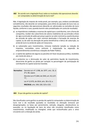 291
002 De acordo com a legislação fiscal, todos os resultados não operacionais deverão
ser computados na determinação do lucro real?
Não. A legislação do imposto de renda prevê, por exemplo, que, embora considerados
contabilmente, não deverão ser computados, para efeito da apuração do lucro real, os
seguintes resultados não operacionais (deverão ser adicionados ou excluídos do lucro
líquido, conforme o caso, quando tiverem sido contabilizados em conta de resultado):
a) as importâncias creditadas a reservas de capital que o contribuinte, com a forma de
companhia, receber dos subscritores de valores mobiliários de sua emissão a título
de ágio na emissão de ações por preço superior ao valor nominal ou a parte do preço
de emissão de ações sem valor nominal destinadas à formação de reservas de
capital, ou de valor da alienação de partes beneficiárias e bônus de subscrição, ou
ainda de lucro na venda de ações em tesouraria;
b) as subvenções para investimentos, inclusive mediante isenção ou redução de
impostos, concedidas como estímulo à implantação ou expansão de
empreendimentos econômicos e doações do Poder Público;
c) o capital das apólices de seguros ou pecúlios em favor da pessoa jurídica, recebidos
por morte de sócio; e
d) o acréscimo ou a diminuição do valor de patrimônio líquido de investimento,
decorrente de ganho ou perda por variação na percentagem de participação do
contribuinte no capital social da investida.
Normativo: Decreto-Lei nº 1.598, de 1977, arts. 33, §
2º e 38, caput;
Decreto-Lei nº 5.844, de 1943, art. 43, § 2º,
“f”;
Lei nº 12.973, de 2014, arts. 30 e 31; e
RIR/2018, arts. 509, 520, 523 e 525.
003 O que são ganhos ou perdas de capital?
São classificados como ganhos ou perdas de capital (e computados na determinação do
lucro real e do resultado ajustado) os resultados na alienação (inclusive por
desapropriação), na baixa por perecimento, extinção, desgaste, obsolescência ou
exaustão, ou na liquidação de bens do ativo não circulante classificados como
investimentos, imobilizado ou intangível, ainda que reclassificados para o ativo
circulante com a intenção de venda.
 