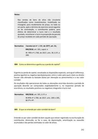 292
Notas:
Nas vendas de bens do ativo não circulante
classificados como investimentos, imobilizado ou
intangível, para recebimento do preço, no todo ou
em parte, após o término do exercício social seguinte
ao da contratação, o contribuinte poderá, para
efeitos de determinar o lucro real e o resultado
ajustado, reconhecer o lucro na proporção da parcela
do preço recebida em cada período de apuração.
Normativo: Decreto-Lei nº 1.598, de 1977, art. 31;
RIR/2018, art. 501, caput; e
IN RFB nº 1.700, de 2017, arts. 39, § 3º, e
200.
004 Como se determina o ganho ou a perda de capital?
O ganho ou perda de capital, ressalvadas as disposições especiais, será igual à diferença,
positiva (ganho) ou negativa (perda/prejuízo), entre o valor pelo qual o bem ou direito
houver sido alienado ou baixado (baixa por alienação ou perecimento) e o seu valor
contábil.
Os resultados não operacionais de todas as alienações ocorridas durante o período de
apuração deverão ser computados englobadamente e, no respectivo período de
ocorrência, os resultados positivos ou negativos integrarão o lucro real.
Normativo: RIR/2018, art. 501, § 1º; e
IN RFB nº 1.700, de 2017, arts. 200 e 205,
§§ 3º e 4º.
005 O que se entende por valor contábil do bem?
Entende-se por valor contábil do bem aquele que estiver registrado na escrituração do
contribuinte, diminuído, se for o caso, da depreciação, amortização ou exaustão
acumulada e das perdas estimadas no valor de ativos.
 