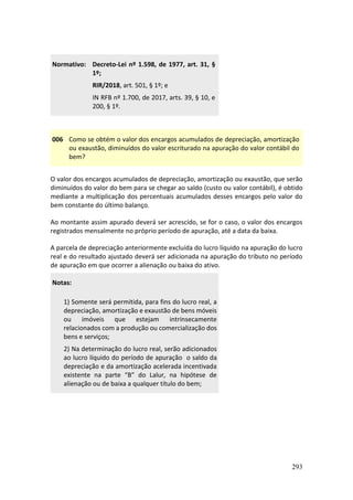 293
Normativo: Decreto-Lei nº 1.598, de 1977, art. 31, §
1º;
RIR/2018, art. 501, § 1º; e
IN RFB nº 1.700, de 2017, arts. 39, § 10, e
200, § 1º.
006 Como se obtém o valor dos encargos acumulados de depreciação, amortização
ou exaustão, diminuídos do valor escriturado na apuração do valor contábil do
bem?
O valor dos encargos acumulados de depreciação, amortização ou exaustão, que serão
diminuídos do valor do bem para se chegar ao saldo (custo ou valor contábil), é obtido
mediante a multiplicação dos percentuais acumulados desses encargos pelo valor do
bem constante do último balanço.
Ao montante assim apurado deverá ser acrescido, se for o caso, o valor dos encargos
registrados mensalmente no próprio período de apuração, até a data da baixa.
A parcela de depreciação anteriormente excluída do lucro líquido na apuração do lucro
real e do resultado ajustado deverá ser adicionada na apuração do tributo no período
de apuração em que ocorrer a alienação ou baixa do ativo.
Notas:
1) Somente será permitida, para fins do lucro real, a
depreciação, amortização e exaustão de bens móveis
ou imóveis que estejam intrinsecamente
relacionados com a produção ou comercialização dos
bens e serviços;
2) Na determinação do lucro real, serão adicionados
ao lucro líquido do período de apuração o saldo da
depreciação e da amortização acelerada incentivada
existente na parte “B” do Lalur, na hipótese de
alienação ou de baixa a qualquer título do bem;
 