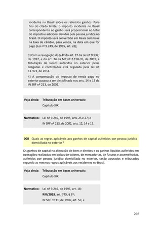 295
incidente no Brasil sobre os referidos ganhos. Para
fins do citado limite, o imposto incidente no Brasil
correspondente ao ganho será proporcional ao total
do imposto e adicional devidos pela pessoa jurídica no
Brasil. O imposto será convertido em Reais com base
na taxa de câmbio, para venda, na data em que for
pago (Lei nº 9.249, de 1995, art. 26);
3) Com a revogação do § 4º do art. 1º da Lei nº 9.532,
de 1997, e do art. 74 da MP nº 2.158-35, de 2001, a
tributação de lucros auferidos no exterior pelas
coligadas e controladas está regulada pela Lei nº
12.973, de 2014.
4) A compensação do imposto de renda pago no
exterior passou a ser disciplinada nos arts. 14 e 15 da
IN SRF nº 213, de 2002.
Veja ainda: Tributação em bases universais:
Capítulo XIX.
Normativo: Lei nº 9.249, de 1995, arts. 25 e 27; e
IN SRF nº 213, de 2002, arts. 12, 14 e 15.
008 Quais as regras aplicáveis aos ganhos de capital auferidos por pessoa jurídica
domiciliada no exterior?
Os ganhos de capital na alienação de bens e direitos e os ganhos líquidos auferidos em
operações realizadas em bolsas de valores, de mercadorias, de futuros e assemelhadas,
auferidos por pessoa jurídica domiciliada no exterior, serão apurados e tributados
segundo as mesmas regras aplicáveis aos residentes no Brasil.
Veja ainda: Tributação em bases universais:
Capítulo XIX.
Normativo: Lei nº 9.249, de 1995, art. 18;
RIR/2018, art. 745, § 3º;
IN SRF nº 11, de 1996, art. 56; e
 