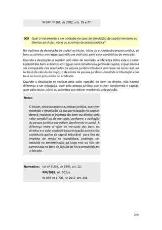 296
IN SRF nº 208, de 2002, arts. 26 e 27.
009 Qual o tratamento a ser adotado no caso de devolução de capital em bens ou
direitos ao titular, sócio ou acionista da pessoa jurídica?
Na hipótese de devolução de capital ao titular, sócio ou acionista da pessoa jurídica, os
bens ou direitos entregues poderão ser avaliados pelo valor contábil ou de mercado.
Quando a devolução se realizar pelo valor de mercado, a diferença entre este e o valor
contábil dos bens e direitos entregues será considerada ganho de capital, o qual deverá
ser computado nos resultados da pessoa jurídica tributada com base no lucro real, ou
na base de cálculo do imposto de renda da pessoa jurídica submetida à tributação com
base no lucro presumido ou arbitrado.
Quando a devolução se realizar pelo valor contábil do bem ou direito, não haverá
diferença a ser tributada, quer pela pessoa jurídica que estiver devolvendo o capital,
quer pelo titular, sócio ou acionista que estiver recebendo a devolução.
Notas:
O titular, sócio ou acionista, pessoa jurídica, que tiver
recebido a devolução da sua participação no capital,
deverá registrar o ingresso do bem ou direito pelo
valor contábil ou de mercado, conforme a avaliação
da pessoa jurídica que estiver devolvendo o capital. A
diferença entre o valor de mercado dos bens ou
direitos e o valor contábil da participação extinta não
constituirá ganho de capital tributável para fins do
imposto de renda na investidora, podendo ser
excluída na determinação do lucro real ou não ser
computada na base de cálculo do lucro presumido ou
arbitrado.
Normativo: Lei nº 9.249, de 1995, art. 22;
RIR/2018, art. 502; e
IN RFB nº 1.700, de 2017, art. 244.
 