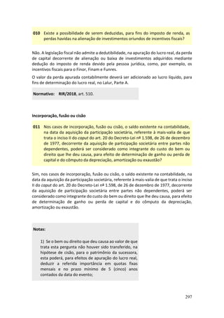 297
010 Existe a possibilidade de serem deduzidas, para fins do imposto de renda, as
perdas havidas na alienação de investimentos oriundos de incentivos fiscais?
Não. A legislação fiscal não admite a dedutibilidade, na apuração do lucro real, da perda
de capital decorrente de alienação ou baixa de investimentos adquiridos mediante
dedução do imposto de renda devido pela pessoa jurídica, como, por exemplo, os
incentivos fiscais para o Finor, Finam e Funres.
O valor da perda apurada contabilmente deverá ser adicionado ao lucro líquido, para
fins de determinação do lucro real, no Lalur, Parte A.
Normativo: RIR/2018, art. 510.
Incorporação, fusão ou cisão
011 Nos casos de incorporação, fusão ou cisão, o saldo existente na contabilidade,
na data da aquisição da participação societária, referente à mais-valia de que
trata o inciso II do caput do art. 20 do Decreto-Lei nº 1.598, de 26 de dezembro
de 1977, decorrente da aquisição de participação societária entre partes não
dependentes, poderá ser considerado como integrante do custo do bem ou
direito que lhe deu causa, para efeito de determinação de ganho ou perda de
capital e do cômputo da depreciação, amortização ou exaustão?
Sim, nos casos de incorporação, fusão ou cisão, o saldo existente na contabilidade, na
data da aquisição da participação societária, referente à mais-valia de que trata o inciso
II do caput do art. 20 do Decreto-Lei nº 1.598, de 26 de dezembro de 1977, decorrente
da aquisição de participação societária entre partes não dependentes, poderá ser
considerado como integrante do custo do bem ou direito que lhe deu causa, para efeito
de determinação de ganho ou perda de capital e do cômputo da depreciação,
amortização ou exaustão.
Notas:
1) Se o bem ou direito que deu causa ao valor de que
trata esta pergunta não houver sido transferido, na
hipótese de cisão, para o patrimônio da sucessora,
esta poderá, para efeitos de apuração do lucro real,
deduzir a referida importância em quotas fixas
mensais e no prazo mínimo de 5 (cinco) anos
contados da data do evento;
 