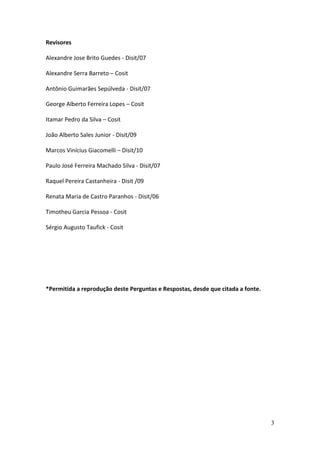 3
Revisores
Alexandre Jose Brito Guedes - Disit/07
Alexandre Serra Barreto – Cosit
Antônio Guimarães Sepúlveda - Disit/07
George Alberto Ferreira Lopes – Cosit
Itamar Pedro da Silva – Cosit
João Alberto Sales Junior - Disit/09
Marcos Vinícius Giacomelli – Disit/10
Paulo José Ferreira Machado Silva - Disit/07
Raquel Pereira Castanheira - Disit /09
Renata Maria de Castro Paranhos - Disit/06
Timotheu Garcia Pessoa - Cosit
Sérgio Augusto Taufick - Cosit
*Permitida a reprodução deste Perguntas e Respostas, desde que citada a fonte.
 
