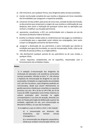30
a) não remunerar, por qualquer forma, seus dirigentes pelos serviços prestados;
c) manter escrituração completa de suas receitas e despesas em livros revestidos
das formalidades que assegurem a respectiva exatidão;
d) conservar em boa ordem, pelo prazo de cinco anos, contado da data da emissão,
os documentos que comprovem a origem de suas receitas e a efetivação de suas
despesas, bem assim a realização de quaisquer outros atos ou operações que
venham a modificar sua situação patrimonial;
e) apresentar, anualmente, a ECF, em conformidade com o disposto em ato da
Secretaria da Receita Federal do Brasil;
f) recolher os tributos retidos sobre os rendimentos por elas pagos ou creditados e
a contribuição para a seguridade social relativa aos empregados, bem assim
cumprir as obrigações acessórias daí decorrentes;
g) assegurar a destinação de seu patrimônio a outra instituição que atenda às
condições para gozo da imunidade, no caso de incorporação, fusão, cisão ou de
extinção da pessoa jurídica, ou a órgão público;
h) não distribuírem qualquer parcela de seu patrimônio ou de suas rendas, a
qualquer título;
i) outros requisitos, estabelecidos em lei específica, relacionados com o
funcionamento das entidades citadas.
Notas:
1) A vedação à remuneração dos dirigentes da
instituição de educação e de assistência social pelos
serviços prestados, referida na letra "a", não alcança
a hipótese de remuneração de dirigente no caso de
associações, fundações ou organizações da sociedade
civil, sem fins lucrativos, cujos dirigentes poderão ser
remunerados, desde que atuem efetivamente na
gestão executiva e desde que cumpridos os requisitos
previstos nos arts. 3º e 16 da Lei nº 9.790, de 23 de
março de 1999, respeitados como limites máximos os
valores praticados pelo mercado na região
correspondente à sua área de atuação, devendo seu
valor ser fixado pelo órgão de deliberação superior da
entidade, registrado em ata, com comunicação ao
Ministério Público, no caso das fundações.
2) A exigência a que se refere o item 1 não impede:
a) a remuneração aos diretores não
estatutários que tenham vínculo
empregatício; e
b) a remuneração aos dirigentes estatutários,
desde que recebam remuneração inferior, em
 