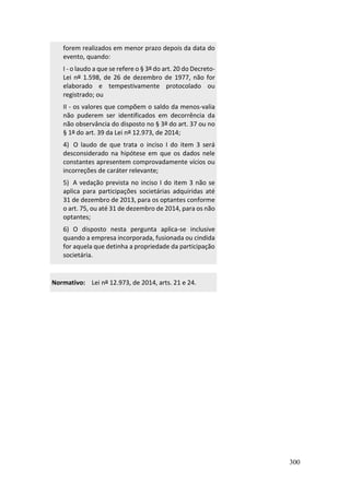 300
forem realizados em menor prazo depois da data do
evento, quando:
I - o laudo a que se refere o § 3º do art. 20 do Decreto-
Lei nº 1.598, de 26 de dezembro de 1977, não for
elaborado e tempestivamente protocolado ou
registrado; ou
II - os valores que compõem o saldo da menos-valia
não puderem ser identificados em decorrência da
não observância do disposto no § 3º do art. 37 ou no
§ 1º do art. 39 da Lei nº 12.973, de 2014;
4) O laudo de que trata o inciso I do item 3 será
desconsiderado na hipótese em que os dados nele
constantes apresentem comprovadamente vícios ou
incorreções de caráter relevante;
5) A vedação prevista no inciso I do item 3 não se
aplica para participações societárias adquiridas até
31 de dezembro de 2013, para os optantes conforme
o art. 75, ou até 31 de dezembro de 2014, para os não
optantes;
6) O disposto nesta pergunta aplica-se inclusive
quando a empresa incorporada, fusionada ou cindida
for aquela que detinha a propriedade da participação
societária.
Normativo: Lei nº 12.973, de 2014, arts. 21 e 24.
 