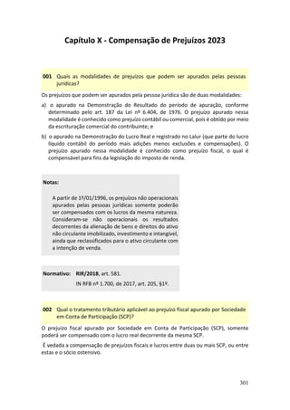 301
Capítulo X - Compensação de Prejuízos 2023
001 Quais as modalidades de prejuízos que podem ser apurados pelas pessoas
jurídicas?
Os prejuízos que podem ser apurados pela pessoa jurídica são de duas modalidades:
a) o apurado na Demonstração do Resultado do período de apuração, conforme
determinado pelo art. 187 da Lei nº 6.404, de 1976. O prejuízo apurado nessa
modalidade é conhecido como prejuízo contábil ou comercial, pois é obtido por meio
da escrituração comercial do contribuinte; e
b) o apurado na Demonstração do Lucro Real e registrado no Lalur (que parte do lucro
líquido contábil do período mais adições menos exclusões e compensações). O
prejuízo apurado nessa modalidade é conhecido como prejuízo fiscal, o qual é
compensável para fins da legislação do imposto de renda.
Notas:
A partir de 1º/01/1996, os prejuízos não operacionais
apurados pelas pessoas jurídicas somente poderão
ser compensados com os lucros da mesma natureza.
Consideram-se não operacionais os resultados
decorrentes da alienação de bens e direitos do ativo
não circulante imobilizado, investimento e intangível,
ainda que reclassificados para o ativo circulante com
a intenção de venda.
Normativo: RIR/2018, art. 581.
IN RFB nº 1.700, de 2017, art. 205, §1º.
002 Qual o tratamento tributário aplicável ao prejuízo fiscal apurado por Sociedade
em Conta de Participação (SCP)?
O prejuízo fiscal apurado por Sociedade em Conta de Participação (SCP), somente
poderá ser compensado com o lucro real decorrente da mesma SCP.
É vedada a compensação de prejuízos fiscais e lucros entre duas ou mais SCP, ou entre
estas e o sócio ostensivo.
 