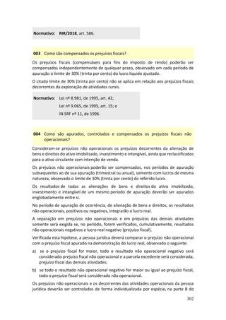 302
Normativo: RIR/2018, art. 586.
003 Como são compensados os prejuízos fiscais?
Os prejuízos fiscais (compensáveis para fins do imposto de renda) poderão ser
compensados independentemente de qualquer prazo, observado em cada período de
apuração o limite de 30% (trinta por cento) do lucro líquido ajustado.
O citado limite de 30% (trinta por cento) não se aplica em relação aos prejuízos fiscais
decorrentes da exploração de atividades rurais.
Normativo: Lei nº 8.981, de 1995, art. 42;
Lei nº 9.065, de 1995, art. 15; e
IN SRF nº 11, de 1996.
004 Como são apurados, controlados e compensados os prejuízos fiscais não
operacionais?
Consideram-se prejuízos não operacionais os prejuízos decorrentes da alienação de
bens e direitos do ativo imobilizado, investimento e intangível, ainda que reclassificados
para o ativo circulante com intenção de venda.
Os prejuízos não operacionais poderão ser compensados, nos períodos de apuração
subsequentes ao de sua apuração (trimestral ou anual), somente com lucros de mesma
natureza, observado o limite de 30% (trinta por cento) do referido lucro.
Os resultados de todas as alienações de bens e direitos do ativo imobilizado,
investimento e intangível de um mesmo período de apuração deverão ser apurados
englobadamente entre si.
No período de apuração de ocorrência, de alienação de bens e direitos, os resultados
não operacionais, positivos ou negativos, integrarão o lucro real.
A separação em prejuízos não operacionais e em prejuízos das demais atividades
somente será exigida se, no período, forem verificados, cumulativamente, resultados
não operacionais negativos e lucro real negativo (prejuízo fiscal).
Verificada esta hipótese, a pessoa jurídica deverá comparar o prejuízo não operacional
com o prejuízo fiscal apurado na demonstração do lucro real, observado o seguinte:
a) se o prejuízo fiscal for maior, todo o resultado não operacional negativo será
considerado prejuízo fiscal não operacional e a parcela excedente será considerada,
prejuízo fiscal das demais atividades;
b) se todo o resultado não operacional negativo for maior ou igual ao prejuízo fiscal,
todo o prejuízo fiscal será considerado não operacional.
Os prejuízos não operacionais e os decorrentes das atividades operacionais da pessoa
jurídica deverão ser controlados de forma individualizada por espécie, na parte B do
 