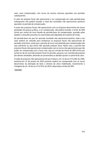 303
Lalur, para compensação, com lucros da mesma natureza apurados nos períodos
subsequentes.
O valor do prejuízo fiscal não operacional a ser compensado em cada período-base
subsequente não poderá exceder o total dos resultados não operacionais positivos
apurados no período de compensação.
A soma dos prejuízos fiscais não operacionais com os prejuízos decorrentes de outras
atividades da pessoa jurídica, a ser compensada, não poderá exceder o limite de 30%
(trinta por cento) do lucro líquido do período-base da compensação, ajustado pelas
adições e exclusões previstas ou autorizadas pela legislação do imposto de renda.
No período-base em que for apurado resultado não operacional positivo, todo o seu
valor poderá ser utilizado para compensar os prejuízos fiscais não operacionais de
períodos anteriores, ainda que a parcela do lucro real admitida para compensação não
seja suficiente ou que tenha sido apurado prejuízo fiscal. Neste caso, a parcela dos
prejuízos fiscais não operacionais compensados com os lucros não operacionais que não
puder ser compensada com o lucro real, seja em virtude do limite de 30% (trinta por
cento) ou de ter ocorrido prejuízo fiscal no período, passará a ser considerada prejuízo
das demais atividades, devendo ser promovidos os devidos ajustes na parte B do Lalur.
O saldo de prejuízos não operacionais de que tratava o art. 31 da Lei nº 9.249, de 1995,
existente em 1º de janeiro de 2015 somente poderá ser compensado com os lucros
decorrentes da alienação de bens e direitos do ativo imobilizado, investimento e
intangível do art. 43 da Lei nº 12.973, de 2014, observado o limite de 30%.
Exemplo:
 