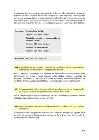 305
A pessoa jurídica sucessora por incorporação, fusão ou cisão não poderá compensar
prejuízos fiscais da sucedida. No caso de cisão parcial, a pessoa jurídica cindida poderá
compensar os seus próprios prejuízos, proporcionalmente à parcela remanescente do
patrimônio líquido. Os valores dos prejuízos fiscais da sucedida constantes na parte B do
Lalur, na data do evento, deverão ser baixados sem qualquer ajuste na parte A do Lalur.
Veja ainda: Prejuízo fiscal de SCP:
Pergunta 002, neste Capítulo.
Apuração, controle e compensação de
prejuízos fiscais:
Pergunta 004, neste Capítulo.
Prejuízos fiscais no exterior:
Pergunta 011, neste Capítulo.
Normativo: RIR/2018, arts. 584 e 585.
006 A existência na escrituração comercial do contribuinte de lucro ou prejuízo
contábil impede a compensação dos prejuízos fiscais?
Não. O prejuízo a compensar é o apurado na demonstração do lucro real e será
compensado com o lucro líquido ajustado pelas adições, exclusões previstas na
legislação, observado o limite de 30% (trinta por cento); independe, portanto, da
existência de lucro ou prejuízo contábil na escrituração comercial do contribuinte.
007 A pessoa jurídica poderá deixar de pleitear, em algum período, a compensação
de prejuízo fiscal que esteja controlando na Parte B do Lalur?
Sim. A compensação de prejuízo se constitui em uma faculdade que poderá ou não ser
utilizada pela pessoa jurídica, a seu livre critério.
008 Como será controlado, no Livro de Apuração do Lucro Real (Lalur), o prejuízo a
compensar?
O controle do valor dos prejuízos compensáveis, na forma da legislação vigente, deve
ser feito de forma individualizada por espécie, na Parte B do Lalur, por período de
apuração (anual ou trimestral).
 