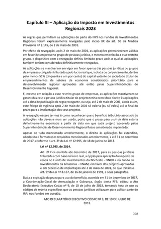 308
Capítulo XI – Aplicação do Imposto em Investimentos
Regionais 2023
As regras que permitiam as aplicações de parte do IRPJ nos Fundos de Investimentos
Regionais foram expressamente revogadas pelo inciso XX do art. 50 da Medida
Provisória nº 2.145, de 2 de maio de 2001.
Por efeito da revogação, após 2 de maio de 2001, as aplicações permaneceram válidas
em favor de um pequeno grupo de pessoas jurídica, e mesmo em relação a esse restrito
grupo, o dispositivo com a revogação definiu limitado prazo após o qual as aplicações
também seriam consideradas definitivamente revogadas.
As aplicações se mantiveram em vigor em favor apenas das pessoas jurídicas ou grupos
de empresas coligadas tributadas pelo lucro real que, isolada ou conjuntamente, detém
pelo menos 51% (cinquenta e um por cento) do capital votante de sociedade titular de
empreendimentos de setores da economia considerados prioritário para o
desenvolvimento regional aprovados até então pelas Superintendências de
Desenvolvimento Regional.
E, mesmo em relação a esse restrito grupo de empresas, as aplicações mantiveram-se
garantidas caso a pessoa jurídica titular do projeto tenha exercido o direito às aplicações
até a data de publicação da regra revogante, ou seja, até 2 de maio de 2001, ainda assim,
esse folego de vigência após 2 de maio de 2001 só valeria (ou só valeu) até o final do
prazo para a implantação dos seus projetos.
A revogação nesses termos é como reconhecer que o benefício tributário associado às
aplicações não devesse mais ser usado, posto que o prazo para usufruir dele estaria
definitivamente encerrado a partir da data em que cada projeto aprovado pelas
Superintendências de Desenvolvimento Regional fosse considerado implantado.
Apesar de tudo mencionado anteriormente, o direito às aplicações foi estendido,
obedecido o formato e os requisitos mencionados anteriormente, a até 31 de dezembro
de 2017, conforme o art. 2º da Lei nº 12.995, de 18 de junho de 2014.
Lei nº 12.995, de 2014.
Art. 2º Fica mantida até dezembro de 2017, para as pessoas jurídicas
tributadas com base no lucro real, a opção pela aplicação do imposto de
renda no Fundo de Investimentos do Nordeste - FINOR e no Fundo de
Investimentos da Amazônia - FINAM, em favor dos projetos aprovados
e em processo de implantação até 2 de maio de 2001, de que tratam o
art. 9º da Lei nº 8.167, de 16 de janeiro de 1991, e seus parágrafos.
Dada a expiração do prazo para uso do benefício, ocorrida em 31 de dezembro de 2017,
a Coordenação-Geral de Arrecadação e Cobrança, órgão desta RFB, editou o Ato
Declaratório Executivo Codac nº 9, de 10 de julho de 2018, tornando fora de uso os
códigos de receita específicos que as pessoas jurídicas utilizavam para aplicar parte do
IRPJ nos Fundos em questão.
ATO DECLARATÓRIO EXECUTIVO CODAC Nº 9, DE 10 DE JULHO DE
2018.
 