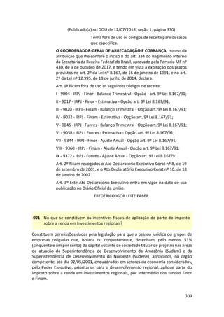 309
(Publicado(a) no DOU de 12/07/2018, seção 1, página 330)
Torna fora de uso os códigos de receita para os casos
que especifica.
O COORDENADOR-GERAL DE ARRECADAÇÃO E COBRANÇA, no uso da
atribuição que lhe confere o inciso II do art. 334 do Regimento Interno
da Secretaria da Receita Federal do Brasil, aprovado pela Portaria MF nº
430, de 9 de outubro de 2017, e tendo em vista a expiração dos prazos
previstos no art. 2º da Lei nº 8.167, de 16 de janeiro de 1991, e no art.
2º da Lei nº 12.995, de 18 de junho de 2014, declara:
Art. 1º Ficam fora de uso os seguintes códigos de receita:
I - 9004 - IRPJ - Finor - Balanço Trimestral - Opção - art. 9º Lei 8.167/91;
II - 9017 - IRPJ - Finor - Estimativa - Opção art. 9º Lei 8.167/91;
III - 9020 - IRPJ - Finam - Balanço Trimestral - Opção art. 9º Lei 8.167/91;
IV - 9032 - IRPJ - Finam - Estimativa - Opção art. 9º Lei 8.167/91;
V - 9045 - IRPJ - Funres - Balanço Trimestral - Opção art. 9º Lei 8.167/91;
VI - 9058 - IRPJ - Funres - Estimativa - Opção art. 9º Lei 8.167/91;
VII - 9344 - IRPJ - Finor - Ajuste Anual - Opção art. 9º Lei 8.167/91;
VIII - 9360 - IRPJ - Finam - Ajuste Anual - Opção art. 9º Lei 8.167/91;
IX - 9372 - IRPJ - Funres - Ajuste Anual - Opção art. 9º Lei 8.167/91.
Art. 2º Ficam revogados o Ato Declaratório Executivo Corat nº 8, de 19
de setembro de 2001, e o Ato Declaratório Executivo Corat nº 10, de 18
de janeiro de 2002.
Art. 3º Este Ato Declaratório Executivo entra em vigor na data de sua
publicação no Diário Oficial da União.
FREDERICO IGOR LEITE FABER
001 No que se constituem os incentivos fiscais de aplicação de parte do imposto
sobre a renda em investimentos regionais?
Constituem permissões dadas pela legislação para que a pessoa jurídica ou grupos de
empresas coligadas que, isolada ou conjuntamente, detenham, pelo menos, 51%
(cinquenta e um por cento) do capital votante de sociedade titular de projetos nas áreas
de atuação da Superintendência de Desenvolvimento da Amazônia (Sudam) e da
Superintendência de Desenvolvimento do Nordeste (Sudene), aprovados, no órgão
competente, até dia 02/05/2001, enquadrados em setores da economia considerados,
pelo Poder Executivo, prioritários para o desenvolvimento regional, aplique parte do
imposto sobre a renda em investimentos regionais, por intermédio dos fundos Finor
e Finam.
 