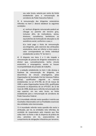 31
seu valor bruto, setenta por cento do limite
estabelecido para a remuneração de
servidores do Poder Executivo federal.
3) A remuneração dos dirigentes estatutários
referidos no item 2 deverá obedecer às seguintes
condições:
a) nenhum dirigente remunerado poderá ser
cônjuge ou parente até terceiro grau,
inclusive afim, de instituidores, sócios,
diretores, conselheiros, benfeitores ou
equivalentes da instituição de educação ou de
assistência social, conforme o caso; e
b) o total pago a título de remuneração
aos dirigentes, pelo exercício das atribuições
estatutárias, deve ser inferior a cinco vezes o
valor correspondente ao limite individual
estabelecido na letra "b" do item 3.
4) O disposto nos itens 2 e 3 não impede a
remuneração da pessoa do dirigente estatutário ou
diretor que, cumulativamente, tenha vínculo
estatutário e empregatício, exceto se houver
incompatibilidade de jornadas de trabalho.
5) a vedação estabelecida no item 1 não alcança a
hipótese de remuneração de dirigente, em
decorrência de vínculo empregatício, pelas
Organizações da Sociedade Civil de Interesse Público
(Oscip), qualificadas segundo as normas
estabelecidas na Lei nº 9.790, de 23 de março de
1999, e pelas Organizações Sociais (OS), qualificadas
consoante os dispositivos da Lei nº 9.637, de 15 de
maio de 1998, desde que a referida remuneração não
seja superior, em seu valor bruto, ao limite
estabelecido para a remuneração de servidores do
Poder Executivo Federal.
6) A imunidade referida nesta questão é restrita aos
resultados relacionados com as finalidades essenciais
das entidades nela mencionadas.
7) A imunidade referida nesta questão não exclui a
atribuição, por lei, às entidades nela referidas, da
condição de responsáveis pelo imposto que lhes
caiba reter na fonte e não as dispensa da prática de
atos, previstos em lei, assecuratórios do
cumprimento de obrigações tributárias por terceiros.
 