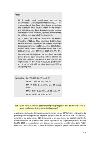 310
Notas:
1) A opção será manifestada no ato de
transmissão da Escrituração Contábil Fiscal (ECF) - até
o último dia útil do mês de julho do ano seguinte ao
ano-calendário a que a ECF se referir - ou no curso do
ano-calendário, nas datas de pagamento do imposto
com base no lucro estimado, apurado mensalmente,
ou no lucro real, apurado trimestralmente;
2) A partir da data de publicação da Medida
Provisória nº 628, de 28 de novembro de 2013, ficou
extinto o direito à aplicação no FUNRES e o Grupo
Executivo para Recuperação Econômica do Estado do
Espírito Santo - GERES (Medida Provisória nº 628, de
2013, art. 5º, e Lei nº 12.979, de 2014, arts. 4º e 8º).
3) A partir de 1º de janeiro de 2018 ficou extinto o
direito à opção pelas aplicações no Finor e Finam em
favor dos projetos aprovados e em processo de
implantação até 2 de maio de 2001, de que tratam o
art. 9º da Lei nº 8.167, de 16 de janeiro de 1991, e
seus parágrafos.
Normativo: Lei nº 8.167, de 1991, art. 9º;
Lei nº 12.995, de 2014, art. 2º;
MP nº 2.156-5, de 2001, art. 32, inciso
XVIII;
MP nº 2.157-5, de 2001, art. 32, inciso IV;
IN SRF nº 267, de 2002, art. 105.
002 Quais pessoas jurídicas podem optar pela aplicação de arte do imposto sobre a
renda nos Fundos de Investimentos Regionais?
A aplicação nos Fundos de Investimentos Regionais (desde 03/05/2001) está restrita às
pessoas jurídicas ou grupos de empresas de que trata o art. 9º da Lei nº 8.167, de 1991,
detentoras de pelo menos 51% (cinquenta e um por cento) do capital votante de
sociedade titular de projetos com pleitos aprovados, no órgão competente, até dia
02/05/ 2001 e enquadrados em setores da economia considerados, pelo Poder
Executivo, prioritários para o desenvolvimento regional, preservado o exercício do
 
