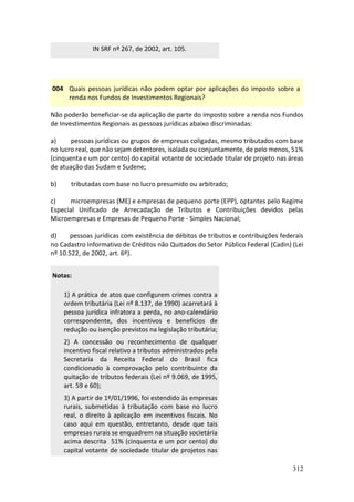 312
IN SRF nº 267, de 2002, art. 105.
004 Quais pessoas jurídicas não podem optar por aplicações do imposto sobre a
renda nos Fundos de Investimentos Regionais?
Não poderão beneficiar-se da aplicação de parte do imposto sobre a renda nos Fundos
de Investimentos Regionais as pessoas jurídicas abaixo discriminadas:
a) pessoas jurídicas ou grupos de empresas coligadas, mesmo tributados com base
no lucro real, que não sejam detentores, isolada ou conjuntamente, de pelo menos, 51%
(cinquenta e um por cento) do capital votante de sociedade titular de projeto nas áreas
de atuação das Sudam e Sudene;
b) tributadas com base no lucro presumido ou arbitrado;
c) microempresas (ME) e empresas de pequeno porte (EPP), optantes pelo Regime
Especial Unificado de Arrecadação de Tributos e Contribuições devidos pelas
Microempresas e Empresas de Pequeno Porte - Simples Nacional;
d) pessoas jurídicas com existência de débitos de tributos e contribuições federais
no Cadastro Informativo de Créditos não Quitados do Setor Público Federal (Cadin) (Lei
nº 10.522, de 2002, art. 6º).
Notas:
1) A prática de atos que configurem crimes contra a
ordem tributária (Lei nº 8.137, de 1990) acarretará à
pessoa jurídica infratora a perda, no ano-calendário
correspondente, dos incentivos e benefícios de
redução ou isenção previstos na legislação tributária;
2) A concessão ou reconhecimento de qualquer
incentivo fiscal relativo a tributos administrados pela
Secretaria da Receita Federal do Brasil fica
condicionado à comprovação pelo contribuinte da
quitação de tributos federais (Lei nº 9.069, de 1995,
art. 59 e 60);
3) A partir de 1º/01/1996, foi estendido às empresas
rurais, submetidas à tributação com base no lucro
real, o direito à aplicação em incentivos fiscais. No
caso aqui em questão, entretanto, desde que tais
empresas rurais se enquadrem na situação societária
acima descrita 51% (cinquenta e um por cento) do
capital votante de sociedade titular de projetos nas
 
