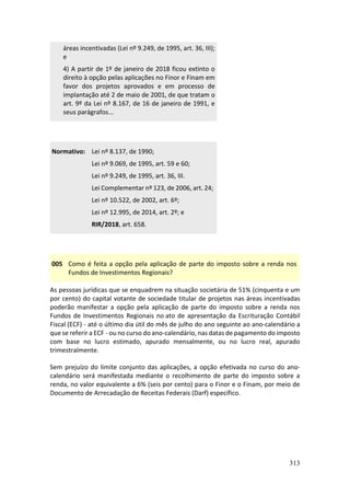 313
áreas incentivadas (Lei nº 9.249, de 1995, art. 36, III);
e
4) A partir de 1º de janeiro de 2018 ficou extinto o
direito à opção pelas aplicações no Finor e Finam em
favor dos projetos aprovados e em processo de
implantação até 2 de maio de 2001, de que tratam o
art. 9º da Lei nº 8.167, de 16 de janeiro de 1991, e
seus parágrafos...
Normativo: Lei nº 8.137, de 1990;
Lei nº 9.069, de 1995, art. 59 e 60;
Lei nº 9.249, de 1995, art. 36, III.
Lei Complementar nº 123, de 2006, art. 24;
Lei nº 10.522, de 2002, art. 6º;
Lei nº 12.995, de 2014, art. 2º; e
RIR/2018, art. 658.
005 Como é feita a opção pela aplicação de parte do imposto sobre a renda nos
Fundos de Investimentos Regionais?
As pessoas jurídicas que se enquadrem na situação societária de 51% (cinquenta e um
por cento) do capital votante de sociedade titular de projetos nas áreas incentivadas
poderão manifestar a opção pela aplicação de parte do imposto sobre a renda nos
Fundos de Investimentos Regionais no ato de apresentação da Escrituração Contábil
Fiscal (ECF) - até o último dia útil do mês de julho do ano seguinte ao ano-calendário a
que se referir a ECF - ou no curso do ano-calendário, nas datas de pagamento do imposto
com base no lucro estimado, apurado mensalmente, ou no lucro real, apurado
trimestralmente.
Sem prejuízo do limite conjunto das aplicações, a opção efetivada no curso do ano-
calendário será manifestada mediante o recolhimento de parte do imposto sobre a
renda, no valor equivalente a 6% (seis por cento) para o Finor e o Finam, por meio de
Documento de Arrecadação de Receitas Federais (Darf) específico.
 