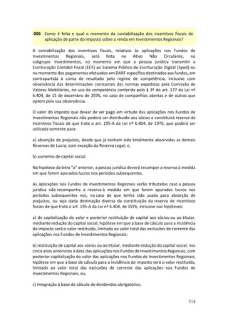 314
006 Como é feita e qual o momento da contabilização dos incentivos fiscais de
aplicação de parte do imposto sobre a renda em Investimentos Regionais?
A contabilização dos incentivos fiscais, relativos às aplicações nos Fundos de
Investimentos Regionais, será feita no Ativo Não Circulante, no
subgrupo Investimentos, no momento em que a pessoa jurídica transmitir a
Escrituração Contábil Fiscal (ECF) ao Sistema Público de Escrituração Digital (Sped) ou
no momento dos pagamentos efetuados em DARF específico destinados aos fundos, em
contrapartida à conta de resultado pelo regime de competência, inclusive com
observância das determinações constantes das normas expedidas pela Comissão de
Valores Mobiliários, no uso da competência conferida pelo § 3º do art. 177 da Lei nº
6.404, de 15 de dezembro de 1976, no caso de companhias abertas e de outras que
optem pela sua observância.
O valor do imposto que deixar de ser pago em virtude das aplicações nos Fundos de
Investimentos Regionais não poderá ser distribuído aos sócios e constituirá reserva de
incentivos fiscais de que trata o art. 195-A da Lei nº 6.404, de 1976, que poderá ser
utilizada somente para:
a) absorção de prejuízos, desde que já tenham sido totalmente absorvidas as demais
Reservas de Lucro, com exceção da Reserva Legal; e,
b) aumento de capital social.
Na hipótese da letra "a" anterior, a pessoa jurídica deverá recompor a reserva à medida
em que forem apurados lucros nos períodos subsequentes.
As aplicações nos Fundos de Investimentos Regionais serão tributadas caso a pessoa
jurídica não recomponha a reserva à medida em que forem apurados lucros nos
períodos subsequentes nos, no caso de que tenha sido usada para absorção de
prejuízos, ou seja dada destinação diversa da constituição da reserva de incentivos
fiscais de que trata o art. 195-A da Lei nº 6.404, de 1976, inclusive nas hipóteses:
a) de capitalização do valor e posterior restituição de capital aos sócios ou ao titular,
mediante redução do capital social, hipótese em que a base de cálculo para a incidência
do imposto será o valor restituído, limitado ao valor total das exclusões de corrente das
aplicações nos Fundos de Investimentos Regionais;
b) restituição de capital aos sócios ou ao titular, mediante redução do capital social, nos
cinco anos anteriores à data das aplicações nos Fundos de Investimentos Regionais, com
posterior capitalização do valor das aplicações nos Fundos de Investimentos Regionais,
hipótese em que a base de cálculo para a incidência do imposto será o valor restituído,
limitado ao valor total das exclusões de corrente das aplicações nos Fundos de
Investimentos Regionais; ou,
c) integração à base de cálculo de dividendos obrigatórios.
 