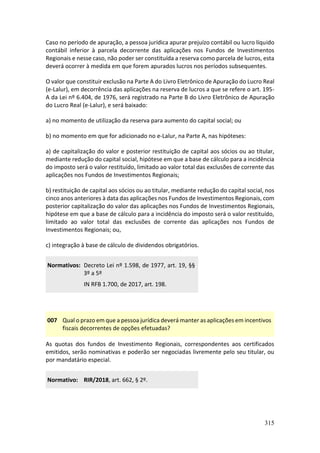 315
Caso no período de apuração, a pessoa jurídica apurar prejuízo contábil ou lucro líquido
contábil inferior à parcela decorrente das aplicações nos Fundos de Investimentos
Regionais e nesse caso, não poder ser constituída a reserva como parcela de lucros, esta
deverá ocorrer à medida em que forem apurados lucros nos períodos subsequentes.
O valor que constituir exclusão na Parte A do Livro Eletrônico de Apuração do Lucro Real
(e-Lalur), em decorrência das aplicações na reserva de lucros a que se refere o art. 195-
A da Lei nº 6.404, de 1976, será registrado na Parte B do Livro Eletrônico de Apuração
do Lucro Real (e-Lalur), e será baixado:
a) no momento de utilização da reserva para aumento do capital social; ou
b) no momento em que for adicionado no e-Lalur, na Parte A, nas hipóteses:
a) de capitalização do valor e posterior restituição de capital aos sócios ou ao titular,
mediante redução do capital social, hipótese em que a base de cálculo para a incidência
do imposto será o valor restituído, limitado ao valor total das exclusões de corrente das
aplicações nos Fundos de Investimentos Regionais;
b) restituição de capital aos sócios ou ao titular, mediante redução do capital social, nos
cinco anos anteriores à data das aplicações nos Fundos de Investimentos Regionais, com
posterior capitalização do valor das aplicações nos Fundos de Investimentos Regionais,
hipótese em que a base de cálculo para a incidência do imposto será o valor restituído,
limitado ao valor total das exclusões de corrente das aplicações nos Fundos de
Investimentos Regionais; ou,
c) integração à base de cálculo de dividendos obrigatórios.
Normativos: Decreto Lei nº 1.598, de 1977, art. 19, §§
3º a 5º
IN RFB 1.700, de 2017, art. 198.
007 Qual o prazo em que a pessoa jurídica deverá manter as aplicações em incentivos
fiscais decorrentes de opções efetuadas?
As quotas dos fundos de Investimento Regionais, correspondentes aos certificados
emitidos, serão nominativas e poderão ser negociadas livremente pelo seu titular, ou
por mandatário especial.
Normativo: RIR/2018, art. 662, § 2º.
 