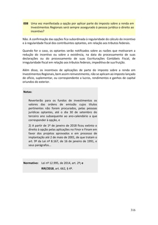 316
008 Uma vez manifestada a opção por aplicar parte do imposto sobre a renda em
Investimentos Regionais será sempre assegurado à pessoa jurídica o direito ao
incentivo?
Não. A confirmação das opções fica subordinada à regularidade do cálculo do incentivo
e à regularidade fiscal dos contribuintes optantes, em relação aos tributos federais.
Quando for o caso, os optantes serão notificados sobre as razões que motivaram a
redução do incentivo ou sobre a existência, na data do processamento de suas
declarações ou do processamento de suas Escriturações Contábeis Fiscal, de
irregularidade fiscal em relação aos tributos federais, impeditiva de sua fruição.
Além disso, os incentivos de aplicações de parte do imposto sobre a renda em
Investimentos Regionais, bem assim reinvestimento, não se aplicam ao imposto lançado
de ofício, suplementar, ou correspondente a lucros, rendimentos e ganhos de capital
oriundos do exterior.
Notas:
Reverterão para os fundos de investimentos os
valores das ordens de emissão cujos títulos
pertinentes não forem procurados, pelas pessoas
jurídicas optantes, até o dia 30 de setembro do
terceiro ano subsequente ao ano-calendário a que
corresponder à opção, e
2) A partir de 1º de janeiro de 2018 ficou extinto o
direito à opção pelas aplicações no Finor e Finam em
favor dos projetos aprovados e em processo de
implantação até 2 de maio de 2001, de que tratam o
art. 9º da Lei nº 8.167, de 16 de janeiro de 1991, e
seus parágrafos...
Normativo: Lei nº 12.995, de 2014, art. 2º; e
RIR/2018, art. 662, § 4º.
 