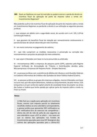 317
009 Quais as hipóteses em que há restrição ou poderá ocorrer a perda do direito ao
incentivo fiscal de aplicação de parte do imposto sobre a renda em
Investimentos Regionais?
Não poderão usufruir do incentivo fiscal de aplicação de parte do imposto sobre a renda
em Investimentos Regionais ou perderão o direito à sua utilização as seguintes pessoas
jurídicas:
I - que estejam em débito com a seguridade social, de acordo com o art. 195, § 3º da
Constituição Federal;
II - que gozarem do benefício fiscal da redução por reinvestimento relativamente à
parcela da base de cálculo absorvida por este incentivo;
III - em mora contumaz no pagamento de salários;
IV - que não cumprirem as medidas necessárias à prevenção ou correção dos
inconvenientes e prejuízos da poluição do meio-ambiente;
V - que sejam tributadas com base no lucro presumido ou arbitrado;
VI - microempresas (ME) e empresas de pequeno porte (EPP), optantes pelo Regime
Especial Unificado de Arrecadação de Tributos e Contribuições devidos pelas
Microempresas e Empresas de Pequeno Porte - Simples Nacional;
VII - as pessoas jurídicas com a existência de débitos de tributos e contribuições federais
no Cadastro Informativo de Créditos não Quitados do Setor Público Federal (Cadin);
VIII - as pessoas jurídicas ou grupos de empresas coligadas, mesmo tributados com base
no lucro real, que não sejam detentores, isolada ou conjuntamente, de pelo menos, 51%
(cinquenta e um por cento) do capital votante de sociedade titular de projeto nas áreas
das Sudam e Sudene que tenha optado por aplicar parte do imposto sobre a renda no
Finor ou Finam.
Notas:
1) Não fará jus à opção para aplicação em incentivos
fiscais, mesmo com imposto parcial ou totalmente
recolhido relativo ao ano-calendário correspondente,
a pessoa jurídica que apresentar DIPJ retificadora ou
ECF retificadora fora do exercício de competência -
último dia útil do mês de julho do ano seguinte ao
ano-calendário a que a ECF se referir -, nos casos em
que os valores das aplicações nos Fundos de
Investimentos apurados para essa ECF divergirem dos
valores das aplicações apurados para a última ECF
 