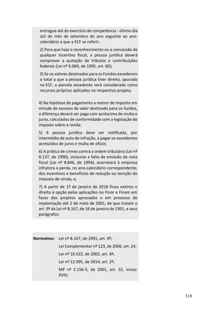318
entregue até do exercício de competência - último dia
útil do mês de setembro do ano seguinte ao ano-
calendário a que a ECF se referir.
2) Para que haja o reconhecimento ou a concessão de
qualquer incentivo fiscal, a pessoa jurídica deverá
comprovar a quitação de tributos e contribuições
federais (Lei nº 9.069, de 1995, art. 60);
3) Se os valores destinados para os Fundos excederem
o total a que a pessoa jurídica tiver direito, apurado
na ECF, a parcela excedente será considerada como
recursos próprios aplicados no respectivo projeto;
4) Na hipótese de pagamento a menor de imposto em
virtude de excesso de valor destinado para os fundos,
a diferença deverá ser paga com acréscimo de multa e
juros, calculados de conformidade com a legislação do
imposto sobre a renda;
5) A pessoa jurídica deve ser notificada, por
intermédio de auto de infração, a pagar os excedentes
acrescidos de juros e multa de ofício;
6) A prática de crimes contra a ordem tributária (Lei nº
8.137, de 1990), inclusive a falta de emissão de nota
fiscal (Lei nº 8.846, de 1994), acarretará à empresa
infratora a perda, no ano-calendário correspondente,
dos incentivos e benefícios de redução ou isenção do
imposto de renda; e,
7) A partir de 1º de janeiro de 2018 ficou extinto o
direito à opção pelas aplicações no Finor e Finam em
favor dos projetos aprovados e em processo de
implantação até 2 de maio de 2001, de que tratam o
art. 9º da Lei nº 8.167, de 16 de janeiro de 1991, e seus
parágrafos.
Normativo: Lei nº 8.167, de 1991, art. 9º;
Lei Complementar nº 123, de 2006, art. 24;
Lei nº 10.522, de 2002, art. 6º,
Lei nº 12.995, de 2014, art. 2º;
MP nº 2.156-5, de 2001, art. 32, inciso
XVIII;
 