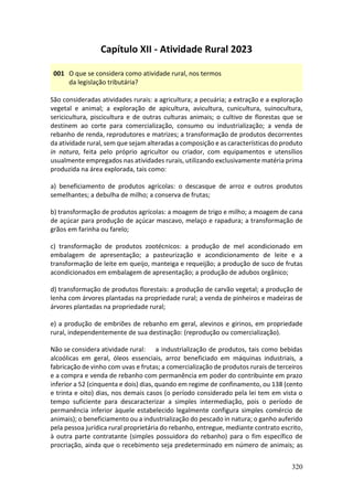 320
Capítulo XII - Atividade Rural 2023
001 O que se considera como atividade rural, nos termos
da legislação tributária?
São consideradas atividades rurais: a agricultura; a pecuária; a extração e a exploração
vegetal e animal; a exploração de apicultura, avicultura, cunicultura, suinocultura,
sericicultura, piscicultura e de outras culturas animais; o cultivo de florestas que se
destinem ao corte para comercialização, consumo ou industrialização; a venda de
rebanho de renda, reprodutores e matrizes; a transformação de produtos decorrentes
da atividade rural, sem que sejam alteradas a composição e as características do produto
in natura, feita pelo próprio agricultor ou criador, com equipamentos e utensílios
usualmente empregados nas atividades rurais, utilizando exclusivamente matéria prima
produzida na área explorada, tais como:
a) beneficiamento de produtos agrícolas: o descasque de arroz e outros produtos
semelhantes; a debulha de milho; a conserva de frutas;
b) transformação de produtos agrícolas: a moagem de trigo e milho; a moagem de cana
de açúcar para produção de açúcar mascavo, melaço e rapadura; a transformação de
grãos em farinha ou farelo;
c) transformação de produtos zootécnicos: a produção de mel acondicionado em
embalagem de apresentação; a pasteurização e acondicionamento de leite e a
transformação de leite em queijo, manteiga e requeijão; a produção de suco de frutas
acondicionados em embalagem de apresentação; a produção de adubos orgânico;
d) transformação de produtos florestais: a produção de carvão vegetal; a produção de
lenha com árvores plantadas na propriedade rural; a venda de pinheiros e madeiras de
árvores plantadas na propriedade rural;
e) a produção de embriões de rebanho em geral, alevinos e girinos, em propriedade
rural, independentemente de sua destinação: (reprodução ou comercialização).
Não se considera atividade rural: a industrialização de produtos, tais como bebidas
alcoólicas em geral, óleos essenciais, arroz beneficiado em máquinas industriais, a
fabricação de vinho com uvas e frutas; a comercialização de produtos rurais de terceiros
e a compra e venda de rebanho com permanência em poder do contribuinte em prazo
inferior a 52 (cinquenta e dois) dias, quando em regime de confinamento, ou 138 (cento
e trinta e oito) dias, nos demais casos (o período considerado pela lei tem em vista o
tempo suficiente para descaracterizar a simples intermediação, pois o período de
permanência inferior àquele estabelecido legalmente configura simples comércio de
animais); o beneficiamento ou a industrialização do pescado in natura; o ganho auferido
pela pessoa jurídica rural proprietária do rebanho, entregue, mediante contrato escrito,
à outra parte contratante (simples possuidora do rebanho) para o fim específico de
procriação, ainda que o recebimento seja predeterminado em número de animais; as
 