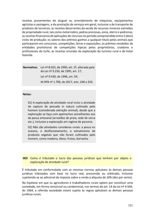 321
receitas provenientes do aluguel ou arrendamento de máquinas, equipamentos
agrícolas e pastagens, e da prestação de serviços em geral, inclusive a de transporte de
produtos de terceiros; as receitas decorrentes da venda de recursos minerais extraídos
de propriedade rural, tais como metal nobre, pedras preciosas, areia, aterro e pedreiras;
as receitas financeiras de aplicações de recursos no período compreendido entre 2 (dois)
ciclos de produção; os valores dos prêmios ganhos a qualquer título pelos animais que
participarem em concursos, competições, feiras e exposições; os prêmios recebidos de
entidades promotoras de competições hípicas pelos proprietários, criadores e
profissionais do turfe; as receitas oriundas da exploração do turismo rural e de hotel
fazenda.
Normativo: Lei nº 8.023, de 1990, art. 2º, alterada pela
da Lei nº 9.250, de 1995, art. 17;
Lei nº 9.430, de 1996, art. 59;
IN RFB nº 1.700, de 2017, arts. 248 a 250.
Notas:
01) A exploração de atividade rural inclui a atividade
de captura de pescado in natura cultivado pelo
homem (considerada extração animal), desde que a
exploração se faça com apetrechos semelhantes aos
da pesca artesanal (arrastões de praia, rede de cerca
etc.), inclusive a exploração em regime de parceria.
02) Não são atividades consideras rurais: a pesca no
oceano, o desflorestamento, o extrativismo de
produtos vegetais que não foram cultivados pelo
homem, como madeira, óleos, frutos, borracha.
002 Como é tributado o lucro das pessoas jurídicas que tenham por objeto a
exploração de atividade rural?
É tributado em conformidade com as mesmas normas aplicáveis às demais pessoas
jurídicas tributadas com base no lucro real, presumido ou arbitrado, inclusive
sujeitando-se ao adicional do imposto sobre a renda à alíquota de 10% (dez por cento).
Na hipótese em que os agricultores e trabalhadores rurais optem por constituir uma
sociedade, em forma consorcial ou condominial, nos termos do art. 14 da Lei nº 4.504,
de 1964, a referida sociedade estará sujeita às regras aplicáveis as demais pessoas
jurídicas rurais.
 
