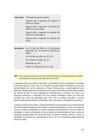 322
Veja ainda: Tributação da pessoa jurídica:
Pergunta 001 e seguintes do capítulo VI
(IRPJ-Lucro Real);
Pergunta 001 e seguintes do capítulo XIII
(IRPJ-Lucro Presumido);
Pergunta 001 e seguintes do capítulo XIV
(IRPJ-Lucro Arbitrado); e
Pergunta 001 e seguintes do capítulo XVI
(CSLL).
Normativo: Lei nº 4.504, de 1964, art. 14 (c/redação
dada pelo art. 2º da MP nº 2.183-56, de
2001);
Lei nº 9.249, de 1995, art. 3º, § 3º;
Lei nº 8.981, de 1995, art. 57;
RIR/2018, art. 477;
IN RFB nº 1.700, de 2017, art. 248.
003 Para a pessoa jurídica usufruir dos benefícios fiscais na tributação dos resultados
da atividade rural, como ela deve apurar o lucro?
A pessoa jurídica que desejar aproveitar os benefícios fiscais concedidos à atividade
rural deve apurar o lucro real e o resultado ajustado (base de cálculo da CSLL) em
conformidade com as leis comerciais e fiscais, inclusive com a manutenção do Livro
Eletrônico de Apuração do Lucro Real (e-Lalur) e do Livro Eletrônico de Apuração da Base
de Cálculo da CSLL (e-Lacs), segregando contabilmente as receitas, os custos e as
despesas referentes à atividade rural das demais atividades, tendo em vista que
somente por meio da tributação pelo lucro real se poderá proceder à correta
determinação dos resultados da atividade rural, com vistas à utilização dos incentivos.
A pessoa jurídica deverá ratear, proporcionalmente à percentagem que a receita líquida
de cada atividade representar em relação à receita líquida total: os custos e as despesas
comuns a todas as atividades; os custos e despesas não dedutíveis, comuns a todas as
atividades, a serem adicionados ao lucro líquido na determinação do lucro real e do
resultado ajustado (base de cálculo da CSLL); os demais valores, comuns a todas as
atividades, que devam ser computados no lucro real e no resultado ajustado (base de
cálculo da CSLL).
 