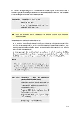 323
Na hipótese de a pessoa jurídica rural não apurar receita líquida no ano-calendário, a
determinação da percentagem mencionada anteriormente será efetuada com base nos
custos ou despesas de cada atividade explorada.
Normativos: Lei nº 8.981, de 1995, art. 57;
RIR/2018, arts. 477;
IN RFB nº 1.700, de 2017, arts. 248 e 251,
parágrafo único, e art. 254.
004 Quais os incentivos fiscais concedidos às pessoas jurídicas que exploram
atividade rural?
São admitidos os seguintes incentivos fiscais:
a) os bens do ativo não circulante imobilizado (máquinas e implementos agrícolas,
veículos de cargas e utilitários rurais, reprodutores e matrizes etc), exceto a terra nua,
quando destinados à produção, podem ser depreciados, integralmente, no próprio
ano-calendário de aquisição;
b) à compensação dos prejuízos fiscais e das bases de cálculo negativas da CSLL,
decorrentes da atividade rural, com o lucro da mesma atividade, não se aplica o limite
de 30% (trinta por cento) de que trata os arts. 15 e 16 da Lei nº 9.065, de 1995.
Notas:
Não fará jus ao benefício da depreciação, a pessoa
jurídica rural que direcionar a utilização do bem
exclusivamente para outras atividades estranhas à
atividade rural própria.
Veja ainda: Depreciação - bens do imobilizado
(utilizados na atividade rural):
Pergunta 005 deste capítulo (escrituração);
Perguntas 007 a 009 deste capítulo (IRPJ -
mudanças de regime);
Pergunta 024 deste capítulo, Item b
(culturas permanentes);
Pergunta 006, item c, do Capítulo VII (e-
Lalur , Parte B)
Compensação prejuízos fiscais:
 