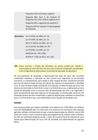 324
Perguntas 010 e 011 deste capítulo;
Pergunta 004, Item 3, do Capítulo VI,
Perguntas 013, 014 e 018 do Capítulo VII e
Perguntas 001 e seguintes do capítulo X;
Pergunta 044 do Capítulo VII (postergação
do imposto).
Normativo: Lei nº 8.023, de 1990, art. 14;
Lei nº 9.065, de 1995, art. 15;
MP nº 2.158-35, de 2001, art. 41;
Lei nº 10.522, de 2002, art. 6º;
Lei nº 8.981, de 1995, art. 57;
RIR/2018 arts. 325 e 583;
IN RFB nº 1.700, de 2017, arts. 263.
005 Como ocorrerá a fruição dos benefícios da pessoa jurídica com relação à
escrituração do valor dos bens do ativo não circulante imobilizado considerados
como integralmente depreciados no período de apuração da aquisição?
No ano-calendário de aquisição, a depreciação dos bens do ativo não circulante
imobilizado mediante a aplicação da taxa normal será registrada na escrituração
comercial, e o complemento, para atingir o valor integral do bem, constituirá exclusão
para fins de determinação da base de cálculo do imposto correspondente à atividade
rural. O valor da depreciação excluído do lucro líquido, na determinação do lucro real,
deverá ser controlado na Parte B do e-Lalur e na Parte B do e-Lacs, e adicionado ao lucro
líquido da atividade rural, no mesmo valor da depreciação que vier a ser registrada a
partir do período de apuração seguinte ao da aquisição, na escrituração comercial. Na
alienação de bens do ativo imobilizado, o saldo da depreciação, existente na Parte B do
Lalur e na Parte B do e-Lacs, será adicionado ao lucro líquido da atividade rural.
Exemplo:
Uma pessoa jurídica que explora atividade rural adquiriu em 1º/01/2015 um utilitário
rural por R$10.000,00 (dez mil reais) para uso exclusivo em transporte dos produtos
agrícolas colhidos. Considerando-se que a taxa de depreciação do utilitário rural é 20%
(vinte por cento), e que a empresa optou pelo pagamento de Imposto sobre a Renda e
da CSLL por estimativa (balanço anual), o valor do incentivo fiscal de redução do lucro
líquido para determinação do lucro real da atividade será determinado da seguinte
forma:
 