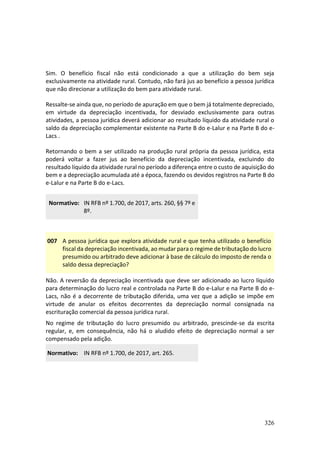 326
Sim. O benefício fiscal não está condicionado a que a utilização do bem seja
exclusivamente na atividade rural. Contudo, não fará jus ao benefício a pessoa jurídica
que não direcionar a utilização do bem para atividade rural.
Ressalte-se ainda que, no período de apuração em que o bem já totalmente depreciado,
em virtude da depreciação incentivada, for desviado exclusivamente para outras
atividades, a pessoa jurídica deverá adicionar ao resultado líquido da atividade rural o
saldo da depreciação complementar existente na Parte B do e-Lalur e na Parte B do e-
Lacs .
Retornando o bem a ser utilizado na produção rural própria da pessoa jurídica, esta
poderá voltar a fazer jus ao benefício da depreciação incentivada, excluindo do
resultado líquido da atividade rural no período a diferença entre o custo de aquisição do
bem e a depreciação acumulada até a época, fazendo os devidos registros na Parte B do
e-Lalur e na Parte B do e-Lacs.
Normativo: IN RFB nº 1.700, de 2017, arts. 260, §§ 7º e
8º.
007 A pessoa jurídica que explora atividade rural e que tenha utilizado o benefício
fiscal da depreciação incentivada, ao mudar para o regime de tributação do lucro
presumido ou arbitrado deve adicionar à base de cálculo do imposto de renda o
saldo dessa depreciação?
Não. A reversão da depreciação incentivada que deve ser adicionado ao lucro líquido
para determinação do lucro real e controlada na Parte B do e-Lalur e na Parte B do e-
Lacs, não é a decorrente de tributação diferida, uma vez que a adição se impõe em
virtude de anular os efeitos decorrentes da depreciação normal consignada na
escrituração comercial da pessoa jurídica rural.
No regime de tributação do lucro presumido ou arbitrado, prescinde-se da escrita
regular, e, em consequência, não há o aludido efeito de depreciação normal a ser
compensado pela adição.
Normativo: IN RFB nº 1.700, de 2017, art. 265.
 